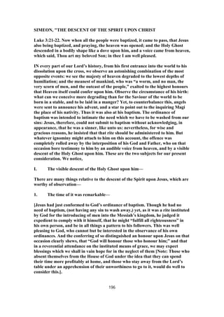 SIMEON, "THE DESCENT OF THE SPIRIT UPON CHRIST
Luke 3:21-22. Now when all the people were baptized, it came to pass, that Jesus
also being baptized, and praying, the heaven was opened; and the Holy Ghost
descended in a bodily shape like a dove upon him, and a voice came from heaven,
which said, Thou art my beloved Son; in thee I am well pleased.
IN every part of our Lord’s history, from his first entrance into the world to his
dissolution upon the cross, we observe an astonishing combination of the most
opposite events: we see the majesty of heaven degraded to the lowest depths of
humiliation; and the meanest of mankind, who was “a worm, and no man, the
very scorn of men, and the outcast of the people,” exalted to the highest honours
that Heaven itself could confer upon him. Observe the circumstance of his birth:
what can we conceive more degrading than for the Saviour of the world to be
born in a stable, and to be laid in a manger? Yet, to counterbalance this, angels
were sent to announce his advent, and a star to point out to the inquiring Magi
the place of his nativity. Thus it was also at his baptism. The ordinance of
baptism was intended to intimate the need which we have to be washed from our
sins: Jesus, therefore, could not submit to baptism without acknowledging, in
appearance, that he was a sinner, like unto us: nevertheless, for wise and
gracious reasons, he insisted that that rite should be administered to him. But
whatever ignominy might attach to him on this account, the offence was
completely rolled away by the interposition of his God and Father, who on that
occasion bore testimony to him by an audible voice from heaven, and by a visible
descent of the Holy Ghost upon him. These are the two subjects for our present
consideration. We notice,
I. The visible descent of the Holy Ghost upon him—
There are many things relative to the descent of the Spirit upon Jesus, which are
worthy of observation—
1. The time of it was remarkable—
[Jesus had just conformed to God’s ordinance of baptism. Though he had no
need of baptism, (not having any sin to wash away,) yet, as it was a rite instituted
by God for the introducing of men into the Messiah’s kingdom, he judged it
expedient to comply with it himself, that he might “fulfill all righteousness” in
his own person, and be in all things a pattern to his followers. This was well
pleasing to God, who cannot but be interested in the observance of his own
ordinances. And the conferring of so distinguished an honour upon Jesus on that
occasion clearly shews, that “God will honour those who honour him;” and that
in a reverential attendance on the instituted means of grace, we may expect
blessings which we shall in vain hope for in the neglect of them [Note: Those who
absent themselves from the House of God under the idea that they can spend
their time more profitably at home, and those who stay away from the Lord’s
table under an apprehension of their unworthiness to go to it, would do well to
consider this.].
196
 