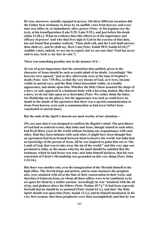 He was, moreover, actually engaged in prayer. On three different occasions did
the Father bear testimony to Jesus by an audible voice from heaven; and every
time was either in, or immediately after, prayer [Note: At his baptism (see the
text), at his transfiguration (Luke 9:29; Luke 9:35.), and just before his death
(John 12:28.).]. What an evidence does this afford us of the importance and
efficacy of prayer! And who that lives nigh to God in the exercise of that duty,
has not found that promise realized, “Thou shalt call, and the Lord shall answer;
thou shalt cry, and he shall say, Here I am [Note: Isaiah 58:9; Isaiah 65:24.]?”
Audible voices, indeed, we are not to expect; but we are sure that “God has never
said to any, Seek ye my face in vain.”]
There was something peculiar also in the manner of it—
[It was of great importance that the attestation thus publicly given to the
character of Jesus should be such as could admit of no doubt. Accordingly “the
heavens were opened,” just as they afterwards were at the time of Stephen’s
death [Note: Acts 7:55-56.], so that the very throne of God, as it were, became
visible to mortal eyes; and the Holy Ghost descended visibly, in a bodily
appearance, and abode upon him. Whether the Holy Ghost assumed the shape of
a dove, or only appeared in a luminous body with a hovering motion, like that of
a dove, we do not take upon us to determine [Note: We rather think the latter.
See Doddridge on the place.]: but the appearance was such as could leave no
doubt in the minds of the spectators that there was a special communication to
Jesus from heaven, even such a communication as had never before been
vouchsafed to mortal man.]
But the ends of the Spirit’s descent are most worthy of our attention—
[We are sure that it was designed to confirm the Baptist’s mind. The providence
of God had so ordered events, that John and Jesus, though related to each other,
had lived thirty years in the world without forming any acquaintance with each
other. Had they been intimate with each other, it might have been thought that
an agreement had been formed between them to deceive the world: but John had
no knowledge of the person of Jesus, till he was inspired to point him out as “the
Lamb of God, that was to take away the sin of the world:” and this very sign was
promised to John, as the means whereby his mind should be satisfied that the
testimony which be had borne was true: and John himself declares, that his own
conviction of Christ’s Messiahship was grounded on this very thing [Note: John
1:32-34.].
But there was another end, even the inauguration of the Messiah himself to his
high office. The Jewish kings and priests, and in some instances the prophets
also, were anointed with oil at the time of their consecration to their work: and
therefore it behoved Jesus, in whom all these offices were to be combined, to be
set apart for them by a nobler unction. Accordingly he was “anointed with the oil
of joy and gladness above his fellows [Note: Psalms 45:7.].” It had been expressly
foretold that he should be so anointed [Note: Isaiah 61:1.], and that “the Holy
Spirit should rest upon him [Note: Isaiah 11:2.]; and he himself mentioned, in his
very first sermon, that these prophecies were then accomplished; and that he was
197
 