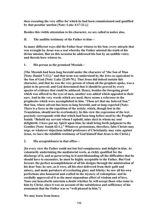 then executing the very office for which he had been commissioned and qualified
by that peculiar unction [Note: Luke 4:17-21.].]
Besides this visible attestation to his character, we are called to notice also,
II. The audible testimony of the Father to him—
In many different ways did the Father bear witness to his Son: every miracle that
was wrought by Jesus was a seal whereby the Father attested the truth of his
divine mission. But on this occasion he addressed his Son by an audible voice;
and therein bore witness to,
1. His person as the promised Messiah—
[The Messiah had been long foretold under the character of “the Son of Man
[Note: Daniel 7:13.];” and that term was understood by the Jews as equivalent to
the Son of God [Note: Luke 22:69-70.]. That Jesus did indeed sustain this
character, and that he was the very person of whom all the prophets spake, was a
point to be proved; and God determined that it should be proved by every
species of evidence that could be adduced. Hence, besides the foregoing proof
which was offered to the eyes of men, another was added which appealed to their
ears. And in the very words which are used, there seems a reference to the
prophecies which were accomplished in him. “Thou art that my beloved Son,”
that Son, whose advent has been so long foretold, and so long expected [Note:
There is a force in the repetition of the article, which, though lost in the
Translation, should not be overlooked.]. In this view the expression of the text
precisely corresponds with that which had been long before used by the Prophet
Isaiah: “Behold my servant whom I uphold, mine elect in whom my soul
delighteth: I have put my Spirit upon him; he shall bring forth judgment to the
Gentiles [Note: Isaiah 42:1.].” Whatever pretensions, therefore, false Christs may
urge, or whatever objections infidel professors of Christianity may raise against
Jesus, we have the infallible testimony of God himself that Jesus is the Christ.]
2. His acceptableness in that office—
[In every view the Father could not but feel complacency and delight in him. As
voluntarily undertaking the mediatorial work, as richly qualified for the
discharge of it, and as persevering in it notwithstanding all the difficulties that he
should have to encounter, he must be highly acceptable to the Father. But God
foresaw the perfect accomplishment of all his designs through the ministration of
his dear Son: he saw, as it were, all his elect delivered from their guilt and
misery, and made partakers of everlasting glory and felicity: he saw all his own
perfections also honoured and exalted in the mystery of redemption: and he
cordially approved of it as the most stupendous effort of wisdom and of love.
None can henceforth entertain a doubt whether he will accept those who come to
him by Christ, since it was on account of the suitableness and sufficiency of his
atonement that the Father was so “well pleased in him.”]
We may learn from hence,
198
 