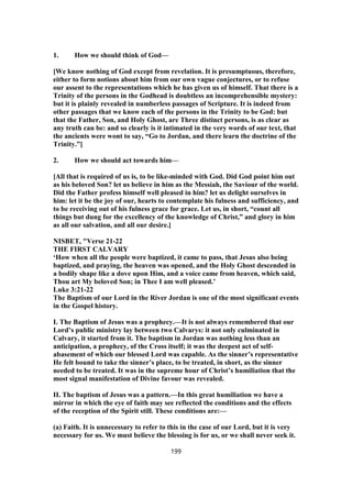 1. How we should think of God—
[We know nothing of God except from revelation. It is presumptuous, therefore,
either to form notions about him from our own vague conjectures, or to refuse
our assent to the representations which he has given us of himself. That there is a
Trinity of the persons in the Godhead is doubtless an incomprehensible mystery:
but it is plainly revealed in numberless passages of Scripture. It is indeed from
other passages that we know each of the persons in the Trinity to be God: but
that the Father, Son, and Holy Ghost, are Three distinct persons, is as clear as
any truth can be: and so clearly is it intimated in the very words of our text, that
the ancients were wont to say, “Go to Jordan, and there learn the doctrine of the
Trinity.”]
2. How we should act towards him—
[All that is required of us is, to be like-minded with God. Did God point him out
as his beloved Son? let us believe in him as the Messiah, the Saviour of the world.
Did the Father profess himself well pleased in him? let us delight ourselves in
him: let it be the joy of our, hearts to contemplate his fulness and sufficiency, and
to be receiving out of his fulness grace for grace. Let us, in short, “count all
things but dung for the excellency of the knowledge of Christ,” and glory in him
as all our salvation, and all our desire.]
NISBET, "Verse 21-22
THE FIRST CALVARY
‘How when all the people were baptized, it came to pass, that Jesus also being
baptized, and praying, the heaven was opened, and the Holy Ghost descended in
a bodily shape like a dove upon Him, and a voice came from heaven, which said,
Thou art My beloved Son; in Thee I am well pleased.’
Luke 3:21-22
The Baptism of our Lord in the River Jordan is one of the most significant events
in the Gospel history.
I. The Baptism of Jesus was a prophecy.—It is not always remembered that our
Lord’s public ministry lay between two Calvarys: it not only culminated in
Calvary, it started from it. The baptism in Jordan was nothing less than an
anticipation, a prophecy, of the Cross itself; it was the deepest act of self-
abasement of which our blessed Lord was capable. As the sinner’s representative
He felt bound to take the sinner’s place, to be treated, in short, as the sinner
needed to be treated. It was in the supreme hour of Christ’s humiliation that the
most signal manifestation of Divine favour was revealed.
II. The baptism of Jesus was a pattern.—In this great humiliation we have a
mirror in which the eye of faith may see reflected the conditions and the effects
of the reception of the Spirit still. These conditions are:—
(a) Faith. It is unnecessary to refer to this in the case of our Lord, but it is very
necessary for us. We must believe the blessing is for us, or we shall never seek it.
199
 