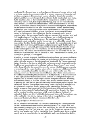 his physical development was, in mode and proportion, purely human, with no hint
of anything unnatural or even supernatural, so we may suppose was his mental and
spiritual development. The voice must become articulate; it must play upon the
alphabet, and turn sound into speech. It must learn, that it may think; it must study,
that it may know. And so the human teacher is indispensable. Children reared of
wolves may learn to bark, but, in spite of mythology, they will not build cities and
found empires. And where could the child find better instructors than in his own
parents, whose quiet lives had been passed in an atmosphere of prayer, and to whom
the very jots and tittles of the law were familiar and dear? Indeed, we can scarcely
suppose that after having prepared Zacharias and Elisabeth for their great mission,
working what is something like a miracle, that she and no one else shall be the
mother of the forerunner, the child should then be torn away from its natural
guardians before the processes of its education are complete. It is true they were both
"well stricken in years," but that phrase would cover any period from threescore
years and upwards, and to that three score the usual longevity of the Temple
ministrants would easily allow another twenty years to be added. May we not, then,
suppose that the child-Baptist studied and played under the parental roof, the bright
focus to which their hopes, and thoughts, and prayers converged; that here, too, he
spent his boyhood and youth, preparing for that priestly office to which his lineage
entitled and designated him? For why should not the "messenger of the Lord" be
priest as well? We have no further mention of Zacharias and Elisabeth, but it is not
improbable that their death was the occasion of John’s retirement to the deserts, now
a young man, perhaps, of twenty years.
According to custom, John now should have been introduced and consecrated to the
priesthood, twenty years being the general age of the initiates; but in obedience to a
higher call, John renounces the priesthood, and breaks with the Temple at once and
for ever. Retiring to the deserts, which, wild and gloomy, stretch westward from the
Dead Sea, and assuming the old prophet garb-a loose dress of camel’s hair, bound
with a thong of leather-the student becomes the recluse. Inhabiting some mountain
cave, tasting only the coarse fare that nature offered-locusts and wild honey-the new
Elias has come and has found his Cherith; and here, withdrawn far from "the
madding crowd" and the incessant babble of human talk, with no companions save
the wild beasts and the bright constellations of that Syrian sky, as they wheel round
in their nightly dance, the lonely man opens his heart to God’s great thoughts and
purposes, and by constant prayer keeps his clear, trumpet voice in drill. Evidently,
John had seen enough of so-called "society," with its cold conventionalities and
hypocrisies; his keen eye had seen only too easily the hollowness and corruption that
lay beneath the outer gloss and varnish-the thin veneer that but half concealed the
worminess and rottenness that lay beneath. John goes out into the desert like
another scapegoat, bearing deep within his heart the sins of his nation-sins, alas,
which are yet unrepented of and unforgiven! It was doubtless thoughts like these,
and the constant brooding upon them, which gave to the Baptist that touch of
melancholy that we can detect both in his features and his speech. Austere in person,
with a wail in his voice like the sighing of the wind, or charged at times with
suppressed thunders, the Baptist reminds us of the Peri, who-
"At the gate Of Eden stood disconsolate."
Sin had become to John an awful fact. He could see nothing else. The fragments of
the law’s broken tables strewed the land, even the courts of the Temple itself, and
men were everywhere tripping against them and falling. But John did see something
else; it was the day of the Lord, now, very near, the day that should come scathing
and burning "as a furnace," unless, meanwhile, Israel should repent. So the prophet
mused, and as be mused the fire burned within his soul, even the fire of the Refiner,
20
 
