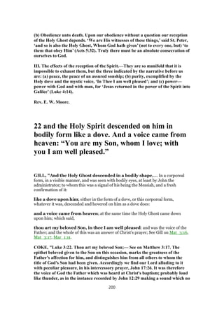 (b) Obedience unto death. Upon our obedience without a question our reception
of the Holy Ghost depends. ‘We are His witnesses of these things,’ said St. Peter,
‘and so is also the Holy Ghost, Whom God hath given’ (not to every one, but) ‘to
them that obey Him’ (Acts 5:32). Truly there must be an absolute consecration of
ourselves to God.
III. The effects of the reception of the Spirit.—They are so manifold that it is
impossible to exhaust them, but the three indicated by the narrative before us
are: (a) peace, the peace of an assured sonship; (b) purity, exemplified by the
Holy dove and the mystic voice, ‘In Thee I am well pleased’; and (c) power—
power with God and with man, for ‘Jesus returned in the power of the Spirit into
Galilee’ (Luke 4:14).
Rev. E. W. Moore.
22 and the Holy Spirit descended on him in
bodily form like a dove. And a voice came from
heaven: “You are my Son, whom I love; with
you I am well pleased.”
GILL, "And the Holy Ghost descended in a bodily shape,.... In a corporeal
form, in a visible manner, and was seen with bodily eyes, at least by John the
administrator; to whom this was a signal of his being the Messiah, and a fresh
confirmation of it:
like a dove upon him; either in the form of a dove, or this corporeal form,
whatever it was, descended and hovered on him as a dove does:
and a voice came from heaven; at the same time the Holy Ghost came down
upon him; which said,
thou art my beloved Son, in thee I am well pleased: and was the voice of the
Father; and the whole of this was an answer of Christ's prayer; See Gill on Mat_3:16,
Mat_3:17, Mar_1:11.
COKE, "Luke 3:22. Thou art my beloved Son;— See on Matthew 3:17. The
epithet beloved given to the Son on this occasion, marks the greatness of the
Father's affection for him, and distinguishes him from all others to whom the
title of God's Son had been given. Accordingly we find our Lord alluding to it
with peculiar pleasure, in his intercessory prayer, John 17:26. It was therefore
the voice of God the Father which was heard at Christ's baptism; probably loud
like thunder, as in the instance recorded by John 12:29 making a sound which no
200
 