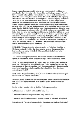 human organ of speech was able to form, and consequently it could not be
mistaken for the whispering voice of any of the multitude present, see Proverbs
8:30 to which it is thought the voices allude. The Son of God was one of the
Messiah's known titles, founded on Psalms 2:7. Isaiah 7:14 where it is expressly
attributed to him; and therefore, according to the received language of the Jews,
Jesus was on this occasion declared from heaven to be their long expected
Deliverer, and his mission received a most illustrious confirmation from the
Father Almighty; a confirmation, on which Jesus laid great stress, as absolutely
decisive, John 5:37. For, lest the people might have applied the words of the voice
to the Baptist, the Holy Spirit alighted upon Jesus, and remained visible for some
time in that singular symbol, see John 1:33 which probably surrounded his head
in the form of a large glory, and pointed him out as God's beloved Son, in whom
the richest gifts and graces resided. Thus all present had an opportunity to hear
and see the miraculous testimony; particularly the Baptist, who, as soon as he
beheld the Spirit remaining upon Jesus, is supposed to have made use of the
words, This is he of whom I spake, &c. John 1:15. The descent of the Spirit on
Jesus was predicted Isaiah 42:1; Isaiah 61:1. In like manner, the voice from
heaven is supposed to be predicted Psalms 2:7.
BURKITT, "Observe here, the solemn investing of Christ into his office, as
Mediator, is attended with a threefold miracle; namely, the opening of the
heavens, the descending of the Holy Ghost, and God the Father's voice
concerning the son.
The heavens were opened; to show, that heaven, which was closed and shut
against us for our sins, is now opened to us, by Christ's undertaking for us.
Next, The Holy Ghost descends like a dove upon our Saviour. Here we have a
proof and evidence of the blessed Trinity; the Father speaks from heaven, the
Son comes out of the water, and the Holy Ghost descends after the manner of a
dove, hovering and overshadowing him. But why did the Holy Ghost now
descend upon Christ?
First, for the designation of his person, to show that he was the person set apart
for the work and office of a mediator.
Secondly, for the unction and sanctification of his person for the performance of
that office. Now was he anointed to be the king, priest, and prophet of his
church.
Lastly, we have here the voice of God the Father, pronouncing.
1. The nearness of Christ's relation: This is my Son.
2. The endearedness of his person: This is my beloved Son.
3. The fruit and benefit of this near relation unto us: In thee I am well pleased.
Learn hence, 1. That there is no possibility for any person to please God out of
201
 
