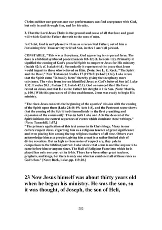 Christ; neither our persons nor our performances can find acceptance with God,
but only in and through him, and for his sake.
2. That the Lord Jesus Christ is the ground and cause of all that love and good
will which God the Father showeth to the sons of men.
In Christ, God is well pleased with us as a reconciled Father; out of him a
consuming fire; Thou art my beloved Son, in thee I am well pleased.
CONSTABLE, "This was a theophany, God appearing in corporeal form. The
dove is a biblical symbol of peace (Genesis 8:8-12; cf. Genesis 1:2). Primarily it
signified the coming of God's peaceful Spirit to empower Jesus for His ministry
(Isaiah 42:1; cf. Isaiah 64:1). Secondarily it represented the peace that Jesus
would impart to those who believed on Him. [Note: See L. E. Keck, "The Spirit
and the Dove," New Testament Studies 17 (1970-71):41-67.] Only Luke wrote
that the Spirit came "in bodily form" thereby giving the theophany more
substance. The voice from heaven identified Jesus as God's beloved Son (cf. Luke
1:32; Exodus 20:1; Psalms 2:7; Isaiah 42:1). God announced that His favor
rested on Jesus, not that He as the Father felt delight in His Son. [Note: Morris,
p. 100.] With this guarantee of divine enablement, Jesus was ready to begin His
ministry.
"The risen Jesus connects the beginning of the apostles' mission with the coming
of the Spirit upon them (Luke 24:46-49; Acts 1:8), and the Pentecost scene shows
that the coming of the Spirit leads immediately to the first preaching and
expansion of the community. Thus in both Luke and Acts the descent of the
Spirit initiates the central sequences of events which dominate these writings."
[Note: Tannehill, 1:57.]
"The primary application of this text comes in its Christology. Many in our
culture respect Jesus, regarding him as a religious teacher of great significance
and even placing him among the top religious teachers of all time. Others even
acknowledge him as a prophet, giving him a seat in a rather limited club of
divine revealers. But as high as these notes of respect are, they pale in
comparison to the biblical portrait. Luke shows that Jesus is not like anyone who
came before him or anyone since. The Hall of Religious Fame into which he is
placed has only one portrait in it-his. There have been other great teachers,
prophets, and kings, but there is only one who has combined all of those roles as
God's Son." [Note: Bock, Luke, pp. 119-20.]
23 Now Jesus himself was about thirty years old
when he began his ministry. He was the son, so
it was thought, of Joseph, the son of Heli,
202
 