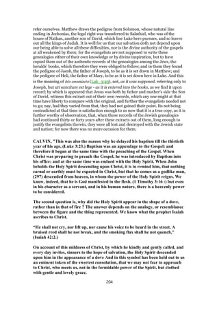 refer ourselves. Matthew draws the pedigree from Solomon, whose natural line
ending in Jechonias, the legal right was transferred to Salathiel, who was of the
house of Nathan, another son of David, which line Luke here pursues, and so leaves
out all the kings of Judah. It is well for us that our salvation doth not depend upon
our being able to solve all these difficulties, nor is the divine authority of the gospels
at all weakened by them; for the evangelists are not supposed to write these
genealogies either of their own knowledge or by divine inspiration, but to have
copied them out of the authentic records of the genealogies among the Jews, the
heralds' books, which therefore they were obliged to follow; and in them they found
the pedigree of Jacob, the father of Joseph, to be as it is set down in Matthew; and
the pedigree of Heli, the father of Mary, to be as it is set down here in Luke. And this
is the meaning of hōs enomizeto (Luk_3:23), not, as it was supposed, referring only to
Joseph, but uti sancitum est lege - as it is entered into the books, as we find it upon
record; by which is appeared that Jesus was both by father and mother's side the Son
of David, witness this extract out of their own records, which any one might at that
time have liberty to compare with the original, and further the evangelists needed not
to go; nay, had they varied from that, they had not gained their point. Its not being
contradicted at that time is satisfaction enough to us now that it is a true copy, as it is
further worthy of observation, that, when those records of the Jewish genealogies
had continued thirty or forty years after these extracts out of them, long enough to
justify the evangelists therein, they were all lost and destroyed with the Jewish state
and nation; for now there was no more occasion for them.
CALVIN, "This was also the reason why he delayed his baptism till the thirtieth
year of his age, (Luke 3:23.) Baptism was an appendage to the Gospel: and
therefore it began at the same time with the preaching of the Gospel. When
Christ was preparing to preach the Gospel, he was introduced by Baptism into
his office; and at the same time was endued with the Holy Spirit. When John
beholds the Holy Spirit descending upon Christ, it is to remind him, that nothing
carnal or earthly must be expected in Christ, but that he comes as a godlike man,
(297) descended from heaven, in whom the power of the Holy Spirit reigns. We
know, indeed, that he is God manifested in the flesh, (1 Timothy 3:16 :) but even
in his character as a servant, and in his human nature, there is a heavenly power
to be considered.
The second question is, why did the Holy Spirit appear in the shape of a dove,
rather than in that of fire ? The answer depends on the analogy, or resemblance
between the figure and the thing represented. We know what the prophet Isaiah
ascribes to Christ.
“He shall not cry, nor lift up, nor cause his voice to be heard in the street. A
bruised reed shall he not break, and the smoking flax shall he not quench,”
(Isaiah 42:2.)
On account of this mildness of Christ, by which he kindly and gently called, and
every day invites, sinners to the hope of salvation, the Holy Spirit descended
upon him in the appearance of a dove And in this symbol has been held out to us
an eminent token of the sweetest consolation, that we may not fear to approach
to Christ, who meets us, not in the formidable power of the Spirit, but clothed
with gentle and lovely grace.
204
 