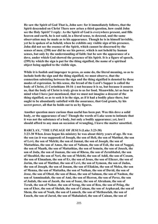 He saw the Spirit of God That is, John saw: for it immediately follows, that the
Spirit descended on Christ There now arises a third question, how could John
see the Holy Spirit? I reply: As the Spirit of God is everywhere present, and fills
heaven and earth, he is not said, in a literal sense, to descend, and the same
observation may be made as to his appearance. Though he is in himself invisible,
yet he is spoken of as beheld, when he exhibits any visible sign of his presence.
John did not see the essence of the Spirit, which cannot be discerned by the
senses of men; (298) nor did he see his power, which is not beheld by human
senses, but only by the understanding of faith: but he saw the appearance of a
dove, under which God showed the presence of his Spirit. It is a figure of speech,
(299) by which the sign is put for the thing signified, the name of a spiritual
object being applied to the visible sign.
While it is foolish and improper to press, as some do, the literal meaning, so as to
include both the sign and the thing signified, we must observe, that the
connection subsisting between the sign and the thing signified is denoted by these
modes of expression. In this sense, the bread of the Lord’s Supper is called the
body of Christ, (1 Corinthians 10:16 :) not because it is so, but because it assures
us, that the body of Christ is truly given to us for food. Meanwhile, let us bear in
mind what I have just mentioned, that we must not imagine a descent of the
thing signified, so as to seek it in the sign, as if it had a bodily place there, but
ought to be abundantly satisfied with the assurance, that God grants, by his
secret power, all that he holds out to us by figures.
Another question more curious than useful has been put. Was this dove a solid
body, or the appearance of one? Though the words of Luke seem to intimate that
it was not the substance of a body, but only a bodily appearance; yet, lest I
should afford to any man an occasion of wrangling, I leave the matter unsettled.
BARCLAY, "THE LINEAGE OF JESUS (Luke 3:23-38)
3:23-38 When Jesus began his ministry he was about thirty years of age. He was
the son (as it was supposed) of Joseph, the son of Heli, the son of Matthat, the son
of Levi, the son of Melchi, the son of Jannai, the son of Joseph, the son of
Mattathias, the son of Amos, the son of Nahum, the son of Esli, the son of Naggai,
the son of Maath, the son of Mattathias, the son of Semein, the son of Josech, the
son of Joda, the son of Joanan, the son of Rhesa, the son of Zerubbabel, the son
of Shealtiel, the son of Neri, the son of Melchi, the son of Addi, the son of Cosam,
the son of Elmadam, the son of Er, the son of Jesus, the son of Eliezer, the son of
Jorim, the son of Matthat, the son of Levi, the son of Symeon, the son of Judas,
the son of Joseph, the son of Jonam, the son of Eliakim, the son of Melea, the son
of Menna, the son of Mattatha, the son of Nathan, the son of David, the son of
Jesse, the son of Obed, the son of Boaz, the son of Salmon, the son of Nashon, the
son of Amminadab, the son of Ami, the son of Hezron, the son of Perez, the son
of Judah, the son of Jacob, the son of Isaac, the son of Abraham, the son of
Terah, the son of Nahor, the son of Serug, the son of Reu, the son of Pelag, the
son of Eber, the son of Shelah, the son of Cainan, the son of Arphaxad, the son of
Shem, the son of Noah, the son of Lamech, the son of Methuselah, the son of
Enoch, the son of Jared, the son of Mahalaleel, the son of Cainan, the son of
205
 