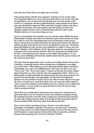 Enos, the son of Seth, the son of Adam, the son of God.
This passage begins with the most suggestive statement. It tens us that when
Jesus began his ministry he was no less than about thirty years of age. Why did
he spend thirty years in Nazareth when he had come to be the saviour of the
world? It is commonly said that Joseph died fairly young and that Jesus had to
take upon himself the support of Mary and of his younger brothers and sisters,
and that not until they were old enough to take the business on their own
shoulders, did he feel free to leave Nazareth and go into the wider world.
Whether that be so or not, three things are true.
(i) It was essential that Jesus should carry out with the utmost fidelity the more
limited tasks of family duty before he could take up the universal task of saving
the world. It was by his conscientiousness in the performance of the narrow
duties of home that Jesus fitted himself for the great task he had to do. When he
told the parable of the talents, the word to the faithful servants was, "Well done,
good and faithful servant; you have been faithful over a little, I will set you over
much" (Matthew 25:21; Matthew 25:23). Beyond a doubt he was putting his own
experience into words when he said that. When Sir James Barries mother died,
he said, "I can look back and I cannot see the smallest thing undone." It was
because Jesus faithfully performed the smallest duties that the greatest task in all
the world was given him.
(ii) It gave him the opportunity to live out his own teaching. Had he always been
a homeless, wandering teacher with no human ties or obligations, men might
have said to him, "What right have you to talk about human duties and human
relationships, you, who never fulfilled them?" But Jesus was able to say, not,
"Do as I say," but, "Do as I have done." Tolstoi was the man who always talked
about living the way of love; but his wife wrote poignantly of him, "There is so
little genuine warmth about him; his kindness does not come from the heart, but
merely from his principles. His biographies will tell of how he helped the
labourers to carry buckets of water, but no one will ever know that he never gave
his wife a rest and never--in all these thirty-two years--gave his child a drink of
water or spent five minutes by his bedside to give me a chance to rest a little from
all my labours." No one could ever speak like that of Jesus. He lived at home
what he preached abroad.
(iii) If Jesus was to help men he had to know how men lived. And because he
spent these thirty years in Nazareth, he knew the problems of making a living,
the haunting insecurity of the life of the working man, the ill-natured customer,
the man who would not pay his debts. It is the glory of the incarnation that we
face no problem of life and living which Jesus did not also face.
Here we have Luke's genealogy of Jesus. The Jews were interested in
genealogies. Genealogies, especially of the priests, who had to prove unbroken
descent from Aaron, were kept amongst the public records. In the time of Ezra
and Nehemiah we read of priests who lost their office because they could not
produce their genealogy (Ezra 2:61-63; Nehemiah 7:63-65).
206
 