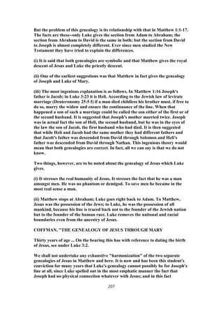 But the problem of this genealogy is its relationship with that in Matthew 1:1-17.
The facts are these--only Luke gives the section from Adam to Abraham; the
section from Abraham to David is the same in both; but the section from David
to Joseph is almost completely different. Ever since men studied the New
Testament they have tried to explain the differences.
(i) It is said that both genealogies are symbolic and that Matthew gives the royal
descent of Jesus and Luke the priestly descent.
(ii) One of the earliest suggestions was that Matthew in fact gives the genealogy
of Joseph and Luke of Mary.
(iii) The most ingenious explanation is as follows. In Matthew 1:16 Joseph's
father is Jacob; in Luke 3:23 it is Heli. According to the Jewish law of levirate
marriage (Deuteronomy 25:5 f) if a man died childless his brother must, if free to
do so, marry the widow and ensure the continuance of the line. When that
happened a son of such a marriage could be called the son either of the first or of
the second husband. It is suggested that Joseph's mother married twice. Joseph
was in actual fact the son of Heli, the second husband, but he was in the eyes of
the law the son of Jacob, the first husband who had died. It is then suggested
that while Heli and Jacob had the same mother they had different fathers and
that Jacob's father was descended from David through Solomon and Heli's
father was descended from David through Nathan. This ingenious theory would
mean that both genealogies are correct. In fact, all we can say is that we do not
know.
Two things, however, are to be noted about the genealogy of Jesus which Luke
gives.
(i) It stresses the real humanity of Jesus. It stresses the fact that he was a man
amongst men. He was no phantom or demigod. To save men he became in the
most real sense a man.
(ii) Matthew stops at Abraham; Luke goes right back to Adam. To Matthew,
Jesus was the possession of the Jews; to Luke, he was the possession of all
mankind, because his line is traced back not to the founder of the Jewish nation
but to the founder of the human race. Luke removes the national and racial
boundaries even from the ancestry of Jesus.
COFFMAN, "THE GENEALOGY OF JESUS THROUGH MARY
Thirty years of age ... On the bearing this has with reference to dating the birth
of Jesus, see under Luke 3:2.
We shall not undertake any exhaustive "harmonization" of the two separate
genealogies of Jesus in Matthew and here. It is now and has been this student's
conviction for many years that Luke's genealogy cannot possibly be for Joseph's
line at all, since Luke spelled out in the most emphatic manner the fact that
Joseph had no physical connection whatever with Jesus; and in this fact
207
 