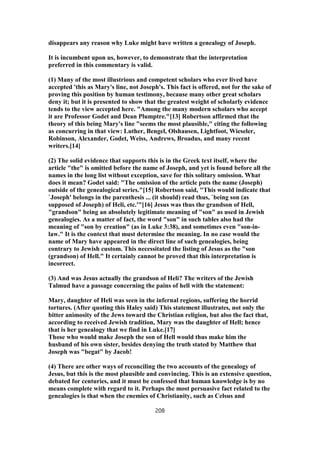 disappears any reason why Luke might have written a genealogy of Joseph.
It is incumbent upon us, however, to demonstrate that the interpretation
preferred in this commentary is valid.
(1) Many of the most illustrious and competent scholars who ever lived have
accepted 'this as Mary's line, not Joseph's. This fact is offered, not for the sake of
proving this position by human testimony, because many other great scholars
deny it; but it is presented to show that the greatest weight of scholarly evidence
tends to the view accepted here. "Among the many modern scholars who accept
it are Professor Godet and Dean Plumptre."[13] Robertson affirmed that the
theory of this being Mary's line "seems the most plausible," citing the following
as concurring in that view: Luther, Bengel, Olshausen, Lightfoot, Wieseler,
Robinson, Alexander, Godet, Weiss, Andrews, Broadus, and many recent
writers.[14]
(2) The solid evidence that supports this is in the Greek text itself, where the
article "the" is omitted before the name of Joseph, and yet is found before all the
names in the long list without exception, save for this solitary omission. What
does it mean? Godet said: "The omission of the article puts the name (Joseph)
outside of the genealogical series."[15] Robertson said, "This would indicate that
`Joseph' belongs in the parenthesis ... (it should) read thus, `being son (as
supposed of Joseph) of Heli, etc.'"[16] Jesus was thus the grandson of Hell,
"grandson" being an absolutely legitimate meaning of "son" as used in Jewish
genealogies. As a matter of fact, the word "son" in such tables also had the
meaning of "son by creation" (as in Luke 3:38), and sometimes even "son-in-
law." It is the context that must determine the meaning. In no case would the
name of Mary have appeared in the direct line of such genealogies, being
contrary to Jewish custom. This necessitated the listing of Jesus as the "son
(grandson) of Hell." It certainly cannot be proved that this interpretation is
incorrect.
(3) And was Jesus actually the grandson of Heli? The writers of the Jewish
Talmud have a passage concerning the pains of hell with the statement:
Mary, daughter of Heli was seen in the infernal regions, suffering the horrid
tortures. (After quoting this Haley said) This statement illustrates, not only the
bitter animosity of the Jews toward the Christian religion, but also the fact that,
according to received Jewish tradition, Mary was the daughter of Hell; hence
that is her genealogy that we find in Luke.[17]
Those who would make Joseph the son of Hell would thus make him the
husband of his own sister, besides denying the truth stated by Matthew that
Joseph was "begat" by Jacob!
(4) There are other ways of reconciling the two accounts of the genealogy of
Jesus, but this is the most plausible and convincing. This is an extensive question,
debated for centuries, and it must be confessed that human knowledge is by no
means complete with regard to it. Perhaps the most persuasive fact related to the
genealogies is that when the enemies of Christianity, such as Celsus and
208
 