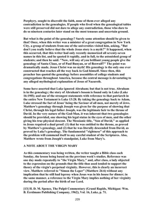 Porphyry, sought to discredit the faith, none of them ever alleged any
contradiction in the genealogies. If people who lived when the genealogical tables
were still preserved did not dare to allege any contradiction, those who dare to
do so nineteen centuries later stand on the most tenuous and uncertain ground.
But what is the point of the genealogy? Surely some attention should be given to
that! Once, when this writer was a minister of a great congregation in New York
City, a group of students from one of the universities visited him, asking, "But
don't you really believe that the whole Jesus story is a myth?" It happened, when
this occurred, that this writer had only recently memorized all seventy-seven
names in this list, and he quoted it rapidly, and in full, to the astonished group of
students; and then he said: "Now, will any of you brilliant young people give the
genealogy of Santa Claus, or of Paul Bunyan, or of Beowulf?" The point was
dramatically made. Jesus Christ was no myth! His genealogy is the only one ever
constructed that reaches all the way back to God himself. Since then, this
preacher has quoted the genealogy before assemblies of college students and
congregations throughout America, because the central message is devastating to
any alleged mythological explanation of Jesus of Nazareth.
Some have asserted that Luke ignored Abraham; but that is not true. Abraham
is in the genealogy; the story of Abraham's bosom is found only in Luke (Luke
16:19ff); and one of the strongest statements with reference to that patriarch in
the entire New Testament is Luke 13:28. By taking the genealogy back to Adam,
Luke stressed the fact of Jesus' being the Saviour of all men, not merely of Jews.
Matthew's genealogy through Joseph was given for the purpose of showing that
Christ, through his legal father Joseph, was the legitimate heir to the throne of
David. In the very nature of the God-Man, it was inherent that two genealogies
should be provided, one showing his legal status in the eyes of men, and the other
giving his true physical descent. The Messianic title, "Son of David," as applied
to Jesus required a dual proof: (1) that he was entitled to the throne, as proved
by Matthew's genealogy, and (2) that he was literally descended from David, as
proved by Luke's genealogy. The fundamental "rightness" of this approach to
the problem will commend itself to any careful student of the Scriptures. Also,
Matthew wrote from Joseph's standpoint, Luke from Mary's.
A NOTE ABOUT THE VIRGIN MARY
As this commentary was being written, the writer taught a Bible class each
Sunday, the lesson being based on the previous week's studies. Reference was
one day made repeatedly to "the Virgin Mary," and, after class, a lady objected
to the expression on the grounds that the title thus used tended to support the
theory of the virgin's perpetual virginity. However, this is clearly an incorrect
view. Matthew referred to "Simon the Leper" (Matthew 26:6) without any
implication that he still had leprosy when Jesus was in his house for dinner; in
the same manner, a reference to the Virgin Mary implies nothing of her virginity
during the period after the birth of our Lord.
[13] H. D. M. Spence, The Pulpit Commentary (Grand Rapids, Michigan: Wm.
B. Eerdmans Publishing Company, 1962), Vol. 16, Luke, p. 71.
209
 