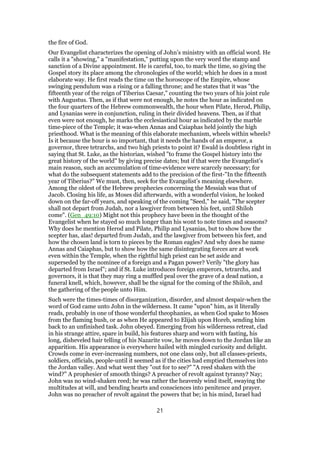 the fire of God.
Our Evangelist characterizes the opening of John’s ministry with an official word. He
calls it a "showing," a "manifestation," putting upon the very word the stamp and
sanction of a Divine appointment. He is careful, too, to mark the time, so giving the
Gospel story its place among the chronologies of the world; which he does in a most
elaborate way. He first reads the time on the horoscope of the Empire, whose
swinging pendulum was a rising or a falling throne; and he states that it was "the
fifteenth year of the reign of Tiberius Caesar," counting the two years of his joint rule
with Augustus. Then, as if that were not enough, he notes the hour as indicated on
the four quarters of the Hebrew commonwealth, the hour when Pilate, Herod, Philip,
and Lysanias were in conjunction, ruling in their divided heavens. Then, as if that
even were not enough, he marks the ecclesiastical hour as indicated by the marble
time-piece of the Temple; it was-when Annas and Caiaphas held jointly the high
priesthood. What is the meaning of this elaborate mechanism, wheels within wheels?
Is it because the hour is so important, that it needs the hands of an emperor, a
governor, three tetrarchs, and two high priests to point it? Ewald is doubtless right in
saying that St. Luke, as the historian, wished "to frame the Gospel history into the
great history of the world" by giving precise dates; but if that were the Evangelist’s
main reason, such an accumulation of time-evidence were scarcely necessary; for
what do the subsequent statements add to the precision of the first-"In the fifteenth
year of Tiberius?" We must, then, seek for the Evangelist’s meaning elsewhere.
Among the oldest of the Hebrew prophecies concerning the Messiah was that of
Jacob. Closing his life, as Moses did afterwards, with a wonderful vision, he looked
down on the far-off years, and speaking of the coming "Seed," he said, "The scepter
shall not depart from Judah, nor a lawgiver from between his feet, until Shiloh
come". (Gen_49:10) Might not this prophecy have been in the thought of the
Evangelist when he stayed so much longer than his wont to note times and seasons?
Why does he mention Herod and Pilate, Philip and Lysanias, but to show how the
scepter has, alas! departed from Judah, and the lawgiver from between his feet, and
how the chosen land is torn to pieces by the Roman eagles? And why does he name
Annas and Caiaphas, but to show how the same disintegrating forces are at work
even within the Temple, when the rightful high priest can be set aside and
superseded by the nominee of a foreign and a Pagan power? Verily "the glory has
departed from Israel"; and if St. Luke introduces foreign emperors, tetrarchs, and
governors, it is that they may ring a muffled peal over the grave of a dead nation, a
funeral knell, which, however, shall be the signal for the coming of the Shiloh, and
the gathering of the people unto Him.
Such were the times-times of disorganization, disorder, and almost despair-when the
word of God came unto John in the wilderness. It came "upon" him, as it literally
reads, probably in one of those wonderful theophanies, as when God spake to Moses
from the flaming bush, or as when He appeared to Elijah upon Horeb, sending him
back to an unfinished task. John obeyed. Emerging from his wilderness retreat, clad
in his strange attire, spare in build, his features sharp and worn with fasting, his
long, disheveled hair telling of his Nazarite vow, he moves down to the Jordan like an
apparition. His appearance is everywhere hailed with mingled curiosity and delight.
Crowds come in ever-increasing numbers, not one class only, but all classes-priests,
soldiers, officials, people-until it seemed as if the cities had emptied themselves into
the Jordan valley. And what went they "out for to see?" "A reed shaken with the
wind?" A prophesier of smooth things? A preacher of revolt against tyranny? Nay;
John was no wind-shaken reed; he was rather the heavenly wind itself, swaying the
multitudes at will, and bending hearts and consciences into penitence and prayer.
John was no preacher of revolt against the powers that be; in his mind, Israel had
21
 