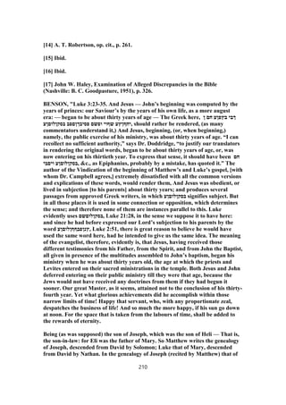 [14] A. T. Robertson, op. cit., p. 261.
[15] Ibid.
[16] Ibid.
[17] John W. Haley, Examination of Alleged Discrepancies in the Bible
(Nashville: B. C. Goodpasture, 1951), p. 326.
BENSON, "Luke 3:23-35. And Jesus — John’s beginning was computed by the
years of princes: our Saviour’s by the years of his own life, as a more august
era: — began to be about thirty years of age — The Greek here, ‫ן‬ ‫חם‬ ‫בץפןע‬ ‫ךבי‬
‫בסקןלוםןע‬ ‫פסיבךןםפב‬ ‫ופשם‬ ‫שףוי‬ ‫,יחףןץע‬ should rather be rendered, (as many
commentators understand it,) And Jesus, beginning, (or, when beginning,)
namely, the public exercise of his ministry, was about thirty years of age. “I can
recollect no sufficient authority,” says Dr. Doddridge, “to justify our translators
in rendering the original words, began to be about thirty years of age, or, was
now entering on his thirtieth year. To express that sense, it should have been ‫חם‬
‫ויםבי‬ ‫,בסקןלוםןע‬ &c., as Epiphanius, probably by a mistake, has quoted it.” The
author of the Vindication of the beginning of Matthew’s and Luke’s gospel, [with
whom Dr. Campbell agrees,] extremely dissatisfied with all the common versions
and explications of these words, would render them, And Jesus was obedient, or
lived in subjection [to his parents] about thirty years; and produces several
passages from approved Greek writers, in which ‫בסקןלוםןע‬ signifies subject. But
in all those places it is used in some connection or opposition, which determines
the sense; and therefore none of them are instances parallel to this. Luke
evidently uses ‫,בסקןלוםשם‬ Luke 21:28, in the sense we suppose it to have here:
and since he had before expressed our Lord’s subjection to his parents by the
word ‫,ץנןפבףףןלוםןע‬ Luke 2:51, there is great reason to believe he would have
used the same word here, had he intended to give us the same idea. The meaning
of the evangelist, therefore, evidently is, that Jesus, having received those
different testimonies from his Father, from the Spirit, and from John the Baptist,
all given in presence of the multitudes assembled to John’s baptism, began his
ministry when he was about thirty years old, the age at which the priests and
Levites entered on their sacred ministrations in the temple. Both Jesus and John
deferred entering on their public ministry till they were that age, because the
Jews would not have received any doctrines from them if they had begun it
sooner. Our great Master, as it seems, attained not to the conclusion of his thirty-
fourth year. Yet what glorious achievements did he accomplish within those
narrow limits of time! Happy that servant, who, with any proportionate zeal,
despatches the business of life! And so much the more happy, if his sun go down
at noon. For the space that is taken from the labours of time, shall be added to
the rewards of eternity.
Being (as was supposed) the son of Joseph, which was the son of Heli — That is,
the son-in-law: for Eli was the father of Mary. So Matthew writes the genealogy
of Joseph, descended from David by Solomon; Luke that of Mary, descended
from David by Nathan. In the genealogy of Joseph (recited by Matthew) that of
210
 