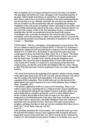 Mary is implied, the Jews being accustomed to marry into their own families.
The genealogy inserted here by Luke will appear with a beautiful propriety, if
the place which it holds in his history be attended to. “It stands immediately
after Jesus is said to have received the testimony of the Spirit, declaring him the
Son of God, that is to say, Messiah; and before he entered on his ministry, the
first act of which was, his encountering with and vanquishing the strongest
temptation of the arch enemy of mankind. Christ’s genealogy by his mother, who
conceived him miraculously, placed in this order, seems to insinuate that he was
the seed of the woman, which, in the first intimation of mercy vouchsafed to
mankind after the fall, was predicted to break the head of the serpent.
Accordingly Luke, as became the historian who related Christ’s miraculous
conception, carries his genealogy to Adam, who, together with Eve, received the
fore-mentioned promise concerning the restitution of mankind by the seed of the
woman.” — Macknight.
CONSTABLE, "This was a theophany, God appearing in corporeal form. The
dove is a biblical symbol of peace (Genesis 8:8-12; cf. Genesis 1:2). Primarily it
signified the coming of God's peaceful Spirit to empower Jesus for His ministry
(Isaiah 42:1; cf. Isaiah 64:1). Secondarily it represented the peace that Jesus
would impart to those who believed on Him. [Note: See L. E. Keck, "The Spirit
and the Dove," New Testament Studies 17 (1970-71):41-67.] Only Luke wrote
that the Spirit came "in bodily form" thereby giving the theophany more
substance. The voice from heaven identified Jesus as God's beloved Son (cf. Luke
1:32; Exodus 20:1; Psalms 2:7; Isaiah 42:1). God announced that His favor
rested on Jesus, not that He as the Father felt delight in His Son. [Note: Morris,
p. 100.] With this guarantee of divine enablement, Jesus was ready to begin His
ministry.
"The risen Jesus connects the beginning of the apostles' mission with the coming
of the Spirit upon them (Luke 24:46-49; Acts 1:8), and the Pentecost scene shows
that the coming of the Spirit leads immediately to the first preaching and
expansion of the community. Thus in both Luke and Acts the descent of the
Spirit initiates the central sequences of events which dominate these writings."
[Note: Tannehill, 1:57.]
"The primary application of this text comes in its Christology. Many in our
culture respect Jesus, regarding him as a religious teacher of great significance
and even placing him among the top religious teachers of all time. Others even
acknowledge him as a prophet, giving him a seat in a rather limited club of
divine revealers. But as high as these notes of respect are, they pale in
comparison to the biblical portrait. Luke shows that Jesus is not like anyone who
came before him or anyone since. The Hall of Religious Fame into which he is
placed has only one portrait in it-his. There have been other great teachers,
prophets, and kings, but there is only one who has combined all of those roles as
God's Son." [Note: Bock, Luke, pp. 119-20.]
Verse 23
Luke probably mentioned the round number "30" to describe Jesus' age when
He launched His ministry because many significant Old Testament characters
began their service of God when they were 30 (cf. Genesis 41:46; 2 Samuel 5:4;
Ezekiel 1:1). This included Israel's priests (Numbers 4). Evidently Jesus was 32
211
 