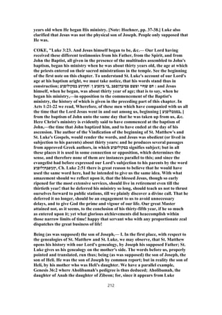 years old when He began His ministry. [Note: Hoehner, pp. 37-38.] Luke also
clarified that Jesus was not the physical son of Joseph. People only supposed that
He was.
COKE, "Luke 3:23. And Jesus himself began to be, &c.— Our Lord having
received these different testimonies from his Father, from the Spirit, and from
John the Baptist, all given in the presence of the multitudes assembled to John's
baptism, began his ministry when he was about thirty years old, the age at which
the priests entered on their sacred ministrations in the temple. See the beginning
of the first note on this chapter. To understand St. Luke's account of our Lord's
age at his baptism aright, we must take notice, that his words stand thus in
construction; ‫בסקןלוםןע‬ ‫חףןץע‬ֹ◌‫ן‬ ‫בץפןע‬ ‫ֹבי‬, ‫פסיבךןםפב‬ ‫ופשם‬ ‫שףוי‬ ‫חם‬ : and Jesus
himself, when he began, was about thirty year of age; that is to say, when he
began his ministry,—in opposition to the commencement of the Baptist's
ministry, the history of which is given in the preceding part of this chapter. In
Acts 1:21-22 we read, Wherefore, of these men which have companied with us all
the time that the Lord Jesus went in and out among us, beginning [ ‫,בסמבלוםןע‬ ]
from the baptism of John unto the same day that he was taken up from us, &c.
Here Christ's ministry is evidently said to have commenced at the baptism of
John,—the time that John baptized him, and to have ended at the day of his
ascension. The author of the Vindication of the beginning of St. Matthew's and
St. Luke's Gospels, would render the words, and Jesus was obedient (or lived in
subjection to his parents) about thirty years: and he produces several passages
from approved Greek authors, in which ‫בסקןלוםןע‬ signifies subject; but in all
these places it is used in some connection or opposition, which determines the
sense, and therefore none of them are instances parallel to this; and since the
evangelist had before expressed our Lord's subjection to his parents by the word
‫,ץנןפבףןלוםןע‬ Ch. Luke 2:51 there is great reason to believe that he would have
used the same word here, had he intended to give us the same idea. With what
amazement should we reflect upon it, that the blessed Jesus, though so early
ripened for the most extensive services, should live in retirement even till the
thirtieth year! that he deferred his ministry so long, should teach us not to thrust
ourselves forward to public stations, till we plainly discover a divine call. That he
deferred it no longer, should be an engagement to us to avoid unnecessary
delays, and to give God the prime and vigour of our life. Our great Master
attained not, as it seems, to the conclusion of his thirty-fifth year, if he so much
as entered upon it; yet what glorious atchievements did heaccomplish within
those narrow limits of time! happy that servant who with any proportionate zeal
dispatches the great business of life!
Being (as was supposed) the son of Joseph,— I. In the first place, with respect to
the genealogies of St. Matthew and St. Luke, we may observe, that St. Matthew
opens his history with our Lord's genealogy, by Joseph his supposed Father; St.
Luke gives us his genealogy on the mother's side. The words before us, properly
pointed and translated, run thus; being (as was supposed) the son of Joseph, the
son of Heli. He was the son of Joseph by common report; but in reality the son of
Heli, by his mother who was Heli's daughter. We have a parallel example,
Genesis 36:2 where Aholibamah's pedigree is thus deduced; Aholibamah, the
daughter of Anah the daughter of Zibeon; for, since it appears from Luke
212
 