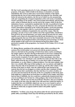 III. Our Lord's genealogy given by St. Luke, will appear with a beautiful
propriety, if the place which it holds in his history is attended to. It stands
immediately after Jesus is said to have received the testimony of the Spirit,
declaring him the Son of God (which includes his being the true Messiah), and
before he entered on his ministry, the first act of which was, his encountering
with and vanquishing the strongest temptations of the arch enemy of mankind.
Christ's genealogy by his mother, who conceived him miraculously, placed in this
order, seems to insinuate that he was the seed of the woman, which, in the first
intimation of mercy vouchsafed to mankind after the fall, was predicted to bruise
the serpent's head. Accordingly, St. Luke, as became the historian who related
Christ's miraculous conception in the womb of his mother, carries his genealogy
up to Adam, who together with Eve received the before-mentioned promise
concerning the restitution of mankind by the seed of the woman. That the
genealogy, not only of our Lord's mother, but of his reputed father, should have
been given by the sacred historians, was wisely ordered; because the two, taken
together, prove him to be descended from David and Abraham in every respect,
and consequently that one of the most remarkable characters of the Messiah was
fulfilled in him; the principal promises concerning the great personage, in whom
all the families of the earth were to be blessed, having been made to those
patriarchs in quality of his progenitors. See Genesis 22:18. Psalms 132:11-12 and
Matthew 1:1.
IV. Bishop Burnet, speaking of the authentic tables which, according to the
custom of the Jewish nation, were preserved with the greatest accuracy,
observes, that had not the genealogy of Christ been taken exactly according to
the temple registers, the bare shewing of them had served to have confuted the
whole. For, if any one thing among them was clear and uncontroverted (the
sacred oracles excepted), it was the register of their genealogies; since these
proved that they were Abraham's seed, and likewise made out their title to the
lands, which from the days of Joshua were to pass down either to immediate
descendants, or, as they failed, to collateral degrees. Now this shews plainly, that
there was a double office kept of their pedigrees; one was natural, and might be
taken when the rolls of circumcision were made up; and the other relative to the
division of the land; in which, when the collateral line came instead of the
natural, then the last was dropped, as extinct, and the other remained. It being
thus plain from their constitution, that they had these two orders of tables, we
are not at all concerned in the diversity of the two evangelists on this head; since
both might have copied them out from those two offices at the temple; and if they
had not done it faithfully, the Jews could have authentically demonstrated their
error in ascribing to our Saviour by a false pedigree, that received character of
the Messiah,—that he was to be the son of David. Therefore, since no exceptions
were made at the time when the sight of the rolls must have ended the inquiry, it
is plain that they were faithfully copied out; nor are we now bound to answer
such difficulties as seem to arise out of them, since they were not questioned at
the time in which only an appeal could be made to the public registers
themselves.
BURKITT, "At thirty years of age, the priests under the law entered upon their
public office; accordingly Christ stays the full time prescribed by the law, before
214
 
