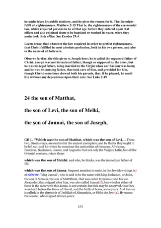 he undertakes his public ministry, and he gives the reason for it. That he might
fulfil all righteousness. Matthew 3:15 That is, the righteousness of the ceremonial
law, which required persons to be of that age, before they entered upon that
office; and also enjoined them to be baptized or washed in water, when they
undertook their office. See Exodus 29:4
Learn hence, that whatever the law required in order to perfect righteousness,
that Christ fulfilled in most absolute perfection, both in his own person, and also
in the name of all believers.
Observe farther, the title given to Joseph here: he is called the supposed father of
Christ. Joseph was not his natural father, though so supposed by the Jews; but
he was his legal father, being married to the Virgin when our Saviour was born;
and he was his nursing father, that took care of him, and provided for him,
though Christ sometimes showed both his parents, that, if he pleased, he could
live without any dependence upon their care. See Luke 2:49
24 the son of Matthat,
the son of Levi, the son of Melki,
the son of Jannai, the son of Joseph,
GILL, "Which was the son of Matthat, which was the son of Levi,.... These
two, Grotius says, are omitted in the ancient exemplars; and he thinks they ought to
be left out; and for which he mentions the authorities of Irenaeus, Africanus,
Eusebius, Nazianzen, Jerom, and Augustin: but not only the Vulgate Latin, but all the
Oriental versions, retain them:
which was the son of Melchi: and who, he thinks, was the immediate father of
Eli:
which was the son of Janna: frequent mention is made, in the Jewish writings (e)
of ‫מלכא‬ ‫,ינאי‬ "king Jannai", who is said to be the same with king Jochanan, or John,
the son of Simeon, the son of Mattithiah, that was called Hyrcanus; and his son
Alexander, that reigned after him, was also called Jannai (f); but whether either of
these is the same with this Janna, is not certain: but this may be observed, that they
were both before the times of Herod, and the birth of Jesus, some years. And Jannai
is called; in the chronicle of Jedidiah of Alexandria, or Philo the Jew (g), Hyrcanus
the second, who reigned sixteen years:
215
 