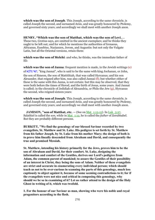 which was the son of Joseph. This Joseph, according to the same chronicle, is
called Joseph the second, and surnamed Arsis, and was greatly honoured by Ptolemy,
and governed sixty years; and accordingly we shall meet with another Joseph anon.
HENRY, “Which was the son of Matthat, which was the son of Levi,....
These two, Grotius says, are omitted in the ancient exemplars; and he thinks they
ought to be left out; and for which he mentions the authorities of Irenaeus,
Africanus, Eusebius, Nazianzen, Jerom, and Augustin: but not only the Vulgate
Latin, but all the Oriental versions, retain them:
which was the son of Melchi: and who, he thinks, was the immediate father of
Eli:
which was the son of Janna: frequent mention is made, in the Jewish writings (e)
of ‫מלכא‬ ‫,ינאי‬ "king Jannai", who is said to be the same with king Jochanan, or John,
the son of Simeon, the son of Mattithiah, that was called Hyrcanus; and his son
Alexander, that reigned after him, was also called Jannai (f); but whether either of
these is the same with this Janna, is not certain: but this may be observed, that they
were both before the times of Herod, and the birth of Jesus, some years. And Jannai
is called; in the chronicle of Jedidiah of Alexandria, or Philo the Jew (g), Hyrcanus
the second, who reigned sixteen years:
which was the son of Joseph. This Joseph, according to the same chronicle, is
called Joseph the second, and surnamed Arsis, and was greatly honoured by Ptolemy,
and governed sixty years; and accordingly we shall meet with another Joseph anon.
JAMISON, "son of Matthat, etc. — (See on Mat_1:13-15). In Luk_3:27,
Salathiel is called the son, while in Mat_1:12, he is called the father of Zerubbabel.
But they are probably different persons.
BURKITT, "We find the genealogy of our blessed Saviour recorded by two
evangelists, St. Matthew and St. Luke. His pedigree is set forth by St. Matthew
from his father Joseph, by St. Luke from his mother Mary; the design of both is
to prove him lineally descended from Abraham and David, and consequently the
true and promised Messiah.
St. Matthew, intending his history primarily for the Jews, proves him to be the
son of Abraham and David, for their comfort. St. Luke, designing the
information and comfort of the Gentiles, derives our Lord's pedigree from
Adam, the common parent of mankind; to assure the Gentiles of their possibility
of an interest in Christ, they being the sons of Adam. Neither of these evangelists
are strict and accurate in enumerating every individual person; which should
teach us not to be over-curious in scanning the parts of this genealogy, much less
captiously to object against it, because of some seeming contradictions to it; for if
the evangelists were not nice and critical in composing this genealogy, why
should we be so in examining of it? Let us rather attend to the design of the Holy
Ghost in writing of it, which was twofold.
1. For the honour of our Saviour as man, showing who were his noble and royal
progenitors according to the flesh.
216
 