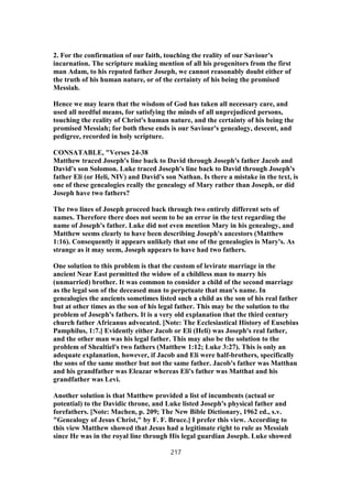 2. For the confirmation of our faith, touching the reality of our Saviour's
incarnation. The scripture making mention of all his progenitors from the first
man Adam, to his reputed father Joseph, we cannot reasonably doubt either of
the truth of his human nature, or of the certainty of his being the promised
Messiah.
Hence we may learn that the wisdom of God has taken all necessary care, and
used all needful means, for satisfying the minds of all unprejudiced persons,
touching the reality of Christ's human nature, and the certainty of his being the
promised Messiah; for both these ends is our Saviour's genealogy, descent, and
pedigree, recorded in holy scripture.
CONSATABLE, "Verses 24-38
Matthew traced Joseph's line back to David through Joseph's father Jacob and
David's son Solomon. Luke traced Joseph's line back to David through Joseph's
father Eli (or Heli, NIV) and David's son Nathan. Is there a mistake in the text, is
one of these genealogies really the genealogy of Mary rather than Joseph, or did
Joseph have two fathers?
The two lines of Joseph proceed back through two entirely different sets of
names. Therefore there does not seem to be an error in the text regarding the
name of Joseph's father. Luke did not even mention Mary in his genealogy, and
Matthew seems clearly to have been describing Joseph's ancestors (Matthew
1:16). Consequently it appears unlikely that one of the genealogies is Mary's. As
strange as it may seem, Joseph appears to have had two fathers.
One solution to this problem is that the custom of levirate marriage in the
ancient Near East permitted the widow of a childless man to marry his
(unmarried) brother. It was common to consider a child of the second marriage
as the legal son of the deceased man to perpetuate that man's name. In
genealogies the ancients sometimes listed such a child as the son of his real father
but at other times as the son of his legal father. This may be the solution to the
problem of Joseph's fathers. It is a very old explanation that the third century
church father Africanus advocated. [Note: The Ecclesiastical History of Eusebius
Pamphilus, 1:7.] Evidently either Jacob or Eli (Heli) was Joseph's real father,
and the other man was his legal father. This may also be the solution to the
problem of Shealtiel's two fathers (Matthew 1:12; Luke 3:27). This is only an
adequate explanation, however, if Jacob and Eli were half-brothers, specifically
the sons of the same mother but not the same father. Jacob's father was Matthan
and his grandfather was Eleazar whereas Eli's father was Matthat and his
grandfather was Levi.
Another solution is that Matthew provided a list of incumbents (actual or
potential) to the Davidic throne, and Luke listed Joseph's physical father and
forefathers. [Note: Machen, p. 209; The New Bible Dictionary, 1962 ed., s.v.
"Genealogy of Jesus Christ," by F. F. Bruce.] I prefer this view. According to
this view Matthew showed that Jesus had a legitimate right to rule as Messiah
since He was in the royal line through His legal guardian Joseph. Luke showed
217
 