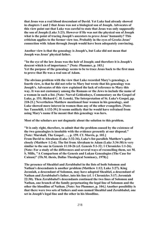 that Jesus was a real blood descendant of David. Yet Luke had already showed
in chapters 1 and 2 that Jesus was not a biological son of Joseph. Advocates of
this view point out that Luke was careful to state that Jesus was only supposedly
the son of Joseph (Luke 3:23). However if He was not the physical son of Joseph
what is the point of tracing Joseph's ancestors to prove Jesus' humanity? This
criticism applies to the former view too. Probably in the eyes of Greeks Jesus'
connection with Adam through Joseph would have been adequately convincing.
Another view is that the genealogy is Joseph's, but Luke did not mean that
Joseph was Jesus' physical father.
"In the eye of the law Jesus was the heir of Joseph; and therefore it is Joseph's
descent which is of importance." [Note: Plummer, p. 103.]
Yet the purpose of the genealogy seems to be to trace Jesus back to the first man
to prove that He was a real son of Adam.
The obvious problem with the view that Luke recorded Mary's genealogy, a
fourth view, is that he did not refer to Mary but wrote that his genealogy was
Joseph's. Advocates of this view explained the lack of reference to Mary this
way. It was not customary among the Romans or the Jews to include the name of
a woman in such a list. [Note: Norval Geldenhuys, Commentary on the Gospel of
Luke, p. 151; Richard C. H. Lenski, The Interpretation of St. Luke's Gospel, pp.
218-21.] Nevertheless Matthew mentioned four women in his genealogy, and
Luke showed more interest in women than any of the other evangelists. [Note:
See Tannehill, 1:132-39.] It seems unlikely that he would have refrained from
using Mary's name if he meant that this genealogy was hers.
Most of the scholars are not dogmatic about the solution to this problem.
"It is only right, therefore, to admit that the problem caused by the existence of
the two genealogies is insoluble with the evidence presently at our disposal."
[Note: Marshall, The Gospel . . ., p. 159. Cf. Morris, p. 101.]
From David to Abraham (Luke 3:32-34), Luke's list parallels Matthew's quite
closely (Matthew 1:2-6). The list from Abraham to Adam (Luke 3:34-38) is very
similar to the one in Genesis 11:10-26 (cf. Genesis 5:1-32; 1 Chronicles 1:1-26).
[Note: For a study of the differences and several ways of reconciling them, see M.
S. Mills, "A Comparison of the Genesis and Lukan Genealogies (The Case for
Cainan)" (Th.M. thesis, Dallas Theological Seminary, 1978).]
The presence of Shealtiel and Zerubbabel in the lists of both Solomon and
Nathan's descendants is another problem (Matthew 1:12; Luke 3:27). King
Jeconiah, a descendant of Solomon, may have adopted Shealtiel, a descendant of
Nathan and Zerubbabel's father, into his line (cf. 1 Chronicles 3:17; Jeremiah
22:30). Then Zerubbabel's descendants continued the two lines of Solomon and
Nathan, one branch of the family perpetuating the legal line of Solomon and the
other the bloodline of Nathan. [Note: See Plummer, p. 104.] Another possibility is
that there were two sets of fathers and sons named Shealtiel and Zerubbabel, one
set in Joseph's legal line and the other in his bloodline.
218
 