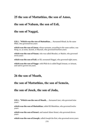 25 the son of Mattathias, the son of Amos,
the son of Nahum, the son of Esli,
the son of Naggai,
GILL, "Which was the son of Mattathias,.... Surnamed Siloah, by the same
Philo, who governed ten years:
which was the son of Amos; whose surname, according to the same author, was
Sirag; or, as some, Syrach, or Shyrach, who governed fourteen years:
which was the son of Naum; who was called Mesalut, or Maslot, who governed
seven years:
which was the son of Esli; or Eli, surnamed Haggai, who governed eight years;
which was the son of Nagge: with Philo he is called Nagid Artasat, or Artaxat,
and said to govern ten years.
26 the son of Maath,
the son of Mattathias, the son of Semein,
the son of Josek, the son of Joda,
GILL, "Which was the son of Maath,.... Surnamed Aser, who governed nine
years:
which was the son of Mattathias; called Eli Matathias, who governed twelve
years:
which was the son of Semei; and named Abner Semei, who governed eleven
years:
which was the son of Joseph; called Joseph the first, who governed seven years:
219
 