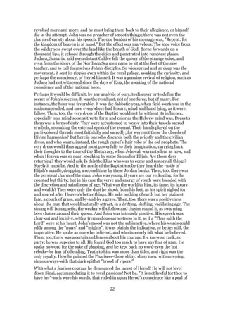 revolted more and more, and he must bring them back to their allegiance, or himself
die in the attempt. John was no preacher of smooth things; there was not even the
charm of variety about his speech. The one burden of his message was, "Repent: for
the kingdom of heaven is at hand." But the effect was marvelous. The lone voice from
the wilderness swept over the land like the breath of God. Borne forwards on a
thousand lips, it echoed through the cities and penetrated into remotest places.
Judaea, Samaria, arid even distant Galilee felt the quiver of the strange voice, and
even from the shore of the Northern Sea men came to sit at the feet of the new
teacher, and to call themselves John’s disciples. So widespread and so deep was the
movement, it sent its ripples even within the royal palace, awaking the curiosity, and
perhaps the conscience, of Herod himself. It was a genuine revival of religion, such as
Judaea had not witnessed since the days of Ezra, the awaking of the national
conscience and of the national hope.
Perhaps it would be difficult, by any analysis of ours, to discover or to define the
secret of John’s success. It was the resultant, not of one force, but of many. For
instance, the hour was favorable. It was the Sabbatic year, when field-work was in the
main suspended, and men everywhere had leisure, mind and hand lying, as it were,
fallow. Then, too, the very dress of the Baptist would not be without its influence,
especially on a mind so sensitive to form and color as the Hebrew mind was. Dress to
them was a form of duty. They were accustomed to weave into their tassels sacred
symbols, so making the external speak of the eternal. Their hands played on the
parti-colored threads most faithfully and sacredly; for were not these the chords of
Divine harmonies? But here is one who discards both the priestly and the civilian
dress, and who wears, instead, the rough camel’s-hair robe of the old prophets. The
very dress would thus appeal most powerfully to their imagination, carrying back
their thoughts to the time of the Theocracy, when Jehovah was not silent as now, and
when Heaven was so near, speaking by some Samuel or Elijah. Are those days
returning? they would ask. Is this the Elias who was to come and restore all things?
Surely it must be. And in the rustle of the Baptist’s robe they heard the rustle of
Elijah’s mantle, dropping a second time by these Jordan banks. Then, too, there was
the personal charm of the man. John was young, if years are our reckoning, for he
counted but thirty; but in his case the verve and energy of youth were blended with
the discretion and saintliness of age. What was the world to him, its fame, its luxury
and wealth? They were only the dust he shook from his feet, as his spirit sighed for
and soared after Heaven’s better things. He asks nothing of earth but her plainest
fare, a couch of grass, and by-and-by a grave. Then, too, there was a positiveness
about the man that would naturally attract, in a drifting, shifting, vacillating age. The
strong will is magnetic; the weaker wills follow and cluster round it, as swarming
bees cluster around their queen. And John was intensely positive. His speech was
clear-cut and incisive, with a tremendous earnestness in it, as if a "Thus saith the
Lord" were at his heart. John’s mood was not the subjunctive, where his words could
eddy among the "mays" and "mights"; it was plainly the indicative, or better still, the
imperative. He spoke as one who believed, and who intensely felt what he believed.
Then, too, there was a certain nobleness about his courage. He knew no rank, no
party; he was superior to all. He feared God too much to have any fear of man. He
spake no word for the sake of pleasing, and he kept back no word-even the hot
rebuke-for fear of offending. Truth to him was more than titles, and right was the
only royalty. How he painted the Pharisees-those shiny, slimy men, with creeping,
sinuous ways-with that dark epithet "brood of vipers!"
With what a fearless courage he denounced the incest of Herod! He will not level
down Sinai, accommodating it to royal passions! Not he. "It is not lawful for thee to
have her"-such were his words, that rolled in upon Herod’s conscience like a peal of
22
 