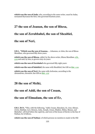 which was the son of Juda; who, according to the same writer, must be Judas,
surnamed Hyrcanus the first, who governed fourteen years.
27 the son of Joanan, the son of Rhesa,
the son of Zerubbabel, the son of Shealtiel,
the son of Neri,
GILL, "Which was the son of Joanna,.... Johannes, or John, the son of Rhesa
Mesullam, who governed fifty three years:
which was the son of Rhesa, called, by the above writer, Rhesa Mesullam; 1Ch_
3:19 and said, by him, to govern sixty six years:
which was the son of Zorobabel who governed fifty eight years:
which was the son of Salathiel; the same with Shealthiel; See Gill on Mat_1:12.
which was the son of Neri; the same with Jechonias, according to the
Alexandrian, chronicle; See Gill on Mat_1:12
28 the son of Melki,
the son of Addi, the son of Cosam,
the son of Elmadam, the son of Er,
GILL 28-31, "This, with the following, "Addi, Cosam, Elmodam, Er, Jose, Eliezer,
Jorim, Matthat, Levi, Simeon, Juda, Joseph, Jonan, Eliakim, Melea, Menan, and
Mattatha", all lived before the captivity, and were of the house of David, in the line of
Nathan; for it follows,
which was the son of Nathan: of which persons no mention is made in the Old
220
 