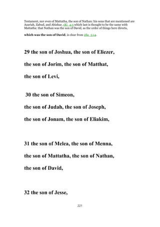 Testament, nor even of Mattatha, the son of Nathan: his sons that are mentioned are
Azariah, Zabud, and Ahishar, 1Ki_4:5 which last is thought to be the same with
Mattatha: that Nathan was the son of David, as the order of things here directs,
which was the son of David, is clear from 2Sa_5:14.
29 the son of Joshua, the son of Eliezer,
the son of Jorim, the son of Matthat,
the son of Levi,
30 the son of Simeon,
the son of Judah, the son of Joseph,
the son of Jonam, the son of Eliakim,
31 the son of Melea, the son of Menna,
the son of Mattatha, the son of Nathan,
the son of David,
32 the son of Jesse,
221
 
