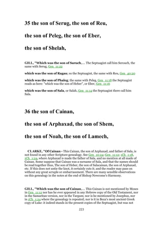 35 the son of Serug, the son of Reu,
the son of Peleg, the son of Eber,
the son of Shelah,
GILL, "Which was the son of Saruch,.... The Septuagint call him Serouch, the
same with Serug, Gen_11:22
which was the son of Ragau; so the Septuagint, the same with Reu, Gen_40:20
which was the son of Phaleg; the same with Peleg, Gen_11:18 the Septuagint
reads as here: "which was the son of Heber", or Eber, Gen_11:16
which was the son of Sala, or Salah, Gen_11:14 the Septuagint there call him
Sala.
36 the son of Cainan,
the son of Arphaxad, the son of Shem,
the son of Noah, the son of Lamech,
CLARKE, "Of Cainan - This Cainan, the son of Arphaxad, and father of Sala, is
not found in any other Scripture genealogy. See Gen_10:24; Gen_11:12; 1Ch_1:18,
1Ch_1:24, where Arphaxad is made the father of Sala, and no mention at all made of
Cainan. Some suppose that Cainan was a surname of Sala, and that the names should
be read together thus, The son of Heber, the son of Salacainan, the son of Arphaxad,
etc. If this does not untie the knot, it certainly cuts it; and the reader may pass on
without any great scruple or embarrassment. There are many sensible observations
on this genealogy in the notes at the end of Bishop Newcome’s Harmony.
GILL, "Which was the son of Cainan,.... This Cainan is not mentioned by Moses
in Gen_11:12 nor has he ever appeared in any Hebrew copy of the Old Testament, nor
in the Samaritan version, nor in the Targum; nor is he mentioned by Josephus, nor
in 1Ch_1:24 where the genealogy is repeated; nor is it in Beza's most ancient Greek
copy of Luke: it indeed stands in the present copies of the Septuagint, but was not
223
 