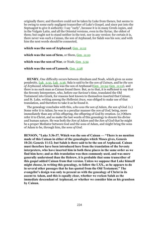 originally there; and therefore could not be taken by Luke from thence, but seems to
be owing to some early negligent transcriber of Luke's Gospel, and since put into the
Septuagint to give it authority: I say "early", because it is in many Greek copies, and
in the Vulgate Latin, and all the Oriental versions, even in the Syriac, the oldest of
them; but ought not to stand neither in the text, nor in any version: for certain it is,
there never was such a Cainan, the son of Arphaxad, for Salah was his son; and with
him the next words should be connected,
which was the son of Arphaxad; Gen_11:12
which was the son of Sem, or Shem, Gen_11:10
which was the son of Noe, or Noah, Gen_5:32
which was the son of Lamech, Gen_5:28
HENRY, One difficulty occurs between Abraham and Noah, which gives us some
perplexity, Luk_3:35, Luk_3:36. Sala is said to be the son of Cainan, and he the son
of Arphaxad, whereas Sala was the son of Arphaxad (Gen_10:24; Gen_11:12), and
there is no such man as Cainan found there. But, as to that, it is sufficient to say that
the Seventy Interpreters, who, before our Saviour's time, translated the Old
Testament into Greek, for reasons best known to themselves inserted that Cainan;
and St. Luke, writing among the Hellenist Jews, was obliged to make use of that
translation, and therefore to take it as he found it.
The genealogy concludes with this, who was the son of Adam, the son of God. (1.)
Some refer it to Adam; he was in a peculiar manner the son of God, being, more
immediately than any of his offspring, the offspring of God by creation. (2.) Others
refer it to Christ, and so make the last words of this genealogy to denote his divine
and human nature. He was both the Son of Adam and the Son of God that he might
be a proper Mediator between God and the sons of Adam, and might bring the sons
of Adam to be, through him, the sons of God.
BENSON, "Luke 3:36-37. Which was the son of Cainan — “There is no mention
made of this Cainan in either of the genealogies which Moses gives, Genesis
10:24; Genesis 11:12; but Salah is there said to be the son of Arphaxad. Cainan
must therefore have been introduced here from the translation of the Seventy
interpreters, who have inserted him in both these places in the same order as we
find him here; and as this translation was then commonly used, and was more
generally understood than the Hebrew, it is probable that some transcriber of
this gospel added Cainan from that version. Unless we suppose that Luke himself
might choose, in writing this genealogy, to follow the LXX., as he appears to do
in several other passages that he has quoted from the Old Testament.” The
evangelist’s design was only to present us with the genealogy of Christ in its
ascent to Adam, and this is equally clear, whether we reckon Salah as the
immediate descendant of Arphaxad, or whether we consider him as his grandson
by Cainan.
224
 