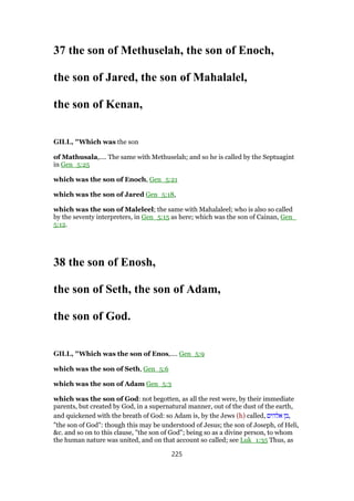 37 the son of Methuselah, the son of Enoch,
the son of Jared, the son of Mahalalel,
the son of Kenan,
GILL, "Which was the son
of Mathusala,.... The same with Methuselah; and so he is called by the Septuagint
in Gen_5:25
which was the son of Enoch, Gen_5:21
which was the son of Jared Gen_5:18,
which was the son of Maleleel; the same with Mahalaleel; who is also so called
by the seventy interpreters, in Gen_5:15 as here; which was the son of Cainan, Gen_
5:12.
38 the son of Enosh,
the son of Seth, the son of Adam,
the son of God.
GILL, "Which was the son of Enos,.... Gen_5:9
which was the son of Seth, Gen_5:6
which was the son of Adam Gen_5:3
which was the son of God: not begotten, as all the rest were, by their immediate
parents, but created by God, in a supernatural manner, out of the dust of the earth,
and quickened with the breath of God: so Adam is, by the Jews (h) called, ‫אלהים‬ ‫,בן‬
"the son of God": though this may be understood of Jesus; the son of Joseph, of Heli,
&c. and so on to this clause, "the son of God"; being so as a divine person, to whom
the human nature was united, and on that account so called; see Luk_1:35 Thus, as
225
 