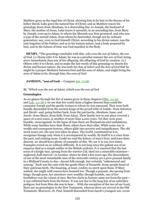 Matthew gives us the regal line of Christ, showing him to be heir to the throne of his
father David, Luke gives the natural line of Christ; and as Matthew traces his
genealogy down from Abraham, in a descending line, to Joseph, the husband of
Mary, the mother of Jesus, Luke traces it upwards, in an ascending line, from Mary
by Joseph, even up to Adam; to whom the Messiah was first promised, and who was
a type of the second Adam, from whom he descended, though not by ordinary
generation; nay, even to God himself: Christ, according to his divine nature, was the
only begotten of the Father; and as to his human nature, had a body prepared by
him, and in the fulness of time was God manifest in the flesh.
HENRY, “The genealogy concludes with this, who was the son of Adam, the son
of God. (1.) Some refer it to Adam; he was in a peculiar manner the son of God, being,
more immediately than any of his offspring, the offspring of God by creation. (2.)
Others refer it to Christ, and so make the last words of this genealogy to denote his
divine and human nature. He was both the Son of Adam and the Son of God that he
might be a proper Mediator between God and the sons of Adam, and might bring the
sons of Adam to be, through him, the sons of God.
JAMISON, "son of God — Compare Act_17:28.
BI, “Which was the son of Adam, which was the son of God
Genealogies
As we glance through the list of names given in these chapters (Mat_1:1-25.
and Luk_3:1-38.), we see that few could claim a higher descent than could the
carpenter Joseph and the gentle woman to whom he was espoused. They were both
lineally descended from the ancient kings of the proud tribe of Judah—from Solomon
and David—and, going further back, from the patriarchs, Abraham, Isaac, and
Jacob—from Shorn, from Seth, from Adam. Their family tree in one place covered a
space of 2,000 years; in another of more than 4,000 years. Yet they were poor,
humble, unrecognized. In the lapse of time there are fluctuations and undulations.
While some families have their flows, others have their ebbs. While some rise in
wealth and consequent honour, others glide into poverty and insignificance. The old
stock wears out, the new tree takes its place. The world, constituted as it is,
recognizes lineage only when it is accompanied by wealth. By itself it is a voice from
the past, and nothing more. Could we read the history of men’s lives, and trace their
descent, we should have plenty of examples of this. We see it in our own times.
Examples crowd on us without difficulty. It is not long since the gallant son of an
emperor died as a simple soldier in the British uniform. It is asserted that the last
scion of a kingly race, sprung from the warrior Cid, eked out a miserable existence—
neglected, half-starved—in London, where he died a few years ago.The descendants
of one of the most remarkable men of the sixteenth century are a poor peasant family
in a Midland County to-day—decent folk enough, but certainly “unhonoured and
unsung.” Such was the case with the gentle Mary of Nazareth. Some people boast of
their patrician birth. The boasting, at least, confers no merit upon them. If Mary
wished, she might with reason have boasted too. Though a peasant, she sprang from
kings; though poor, her ancestors were wealthy; though humble, one of her
forefathers was the wisest of men. But her claim to honour came not from the past—
it was reflected back from the future. It was not due to the long line of an unbroken
pedigree, but from Him she was to bear … With the exception of the two of our Lord,
there are no genealogies in the New Testament, whereas there are several in the Old
Testament. Moreover, St. Paul, himself descended from Jacob’s youngest son, wrote
226
 
