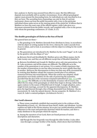 fact, analyzes it, that he may proceed from effect to cause. But this difference
depends more probably still on another circumstance. Every official genealogical
register must present the descending form; for individuals are only inscribed in it as
they are born. The ascending form of genealogy can only he that of a private
instrument, drawn up from the public document with a view to the particular
individual whose name serves as the starting-point of the whole list. It follows that in
Matthew we have the exact copy of the official register; while Luke gives us a
document extracted from the public records, and compiled with a view to the person
with whom the genealogy commences. (F. Godet, D. D.)
The double genealogies of Christ as the Son of David
The general facts are these—
1. The genealogy in St. Matthew descends from Abraham to Jesus, in accordance
with his object in writing mainly for the Jews; whereas St. Luke’s ascends from
Jesus to Adam, and to God, in accordance with his object in writing for the world
in general.
2. The generations are introduced in St. Matthew by the word “begat”; in St. Luke
by the genitive with the ellipse of “son.”
3. Between David and Zerubbabel St. Matthew gives only fifteen names, but St.
Luke twenty-one; and they are all different except that of Shealtiel (Salathiel).
4. Between Zerubbabel and Joseph St. Matthew gives only nine generations, but
St. Luke seventeen; and all the names are different. The difficulty as to the
number of the generations is not serious. It is a matter of daily experience that
the number of generations in one line often increases far more rapidly than that
in another. Moreover the discrepancies in these two lists may all be accounted for
by noticing that Matthew adopts the common Jewish plan of an arbitrary
numerical division into tesseradecads. When this system was adopted, whole’
generations were freely omitted, for the sake of preserving the symmetry,
provided that the fact of the succession remained undoubted (cf. Ezr_7:1-5 with
1Ch_6:3-15). The difficulty as to the dissimilarity of names will of course only
affect the two steps of the genealogies at which they begin to diverge, before they
again coalesce in the names of Shealtiel and of Joseph. A single adoption, and a
single levirate marriage, account for the apparent discrepancies. St. Matthew
gives the legal descent through a line of kings descended from Solomon—the jus
successionis; St. Luke the natural descent—the jus sanguinis. St. Matthew’s is a
royal, St. Luke’s a natural pedigree. (Archdeacon Farrar.)
Our Lord’s descent
1. These verses completely establish that essential point in the evidence of the
Messiahship of Jesus, viz., His descent from David, Judah, and Abraham. Let this
confirm our faith in His Divine mission; let us give our careful attention and firm
adherence to the exact and particular doctrines which He teaches; and show a
ready obedience to the precepts which He enjoins.
2. Among the ancestors of our Lord, there are found persons of various
descriptions and characters.
(1) Though His line frequently runs through the elder brother, it also often
runs through a younger brother of the family, which shows that God follows
228
 