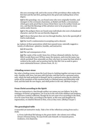 His own sovereign will, and in the course of His providence often makes the
first last and the last first, putting down the great and exalting those of low
degree.
(2) In this genealogy, too, are found some who were originally Gentiles, and
strangers to the covenants of promise, as Rahab and Ruth; a circumstance
which gave early proof that in Jesus Christ there was to be neither Greek nor
Jew, and that the blessings of His salvation were to be proposed to every
nation under heaven.
(3) In His pedigree there are found some individuals who were of abandoned
character, and yet He was not thereby disgraced.
(4) It shows that grace does not run through families, but is the special gift of
God to individuals.
(5) Our Lord’s condescension in accepting such a descent.
3. A glance at these generations which have passed away, naturally suggests a
variety of reflections—plaintive, humble, and instructive.
(1) All must die.
(2) The sad consequences of sin.
(3) The vanity of the world. Some few of these obtained celebrity, but how
little it avails them now! Of how many the memory, and even the name, has
utterly perished! How miserable are they who have no name but that which is
written in the earth, and no portion but for this life I Let us seek to gain a
more substantial honour. (James Foote, M. A.)
A binding corner-stone
See what a binding corner-stone the Lord Jesus is, knitting together not man to man
only, Gentiles with Jews, but man with God also; and that not by a personal union
only, which He hath perfected in Himself, but by a spiritual union also by which He
unites all the members of His mystical body in a blessed peace and fellowship with
God; and this hath He now begun, and shall perfect in the end. (Bishop Cowper.)
From Christ according to the Spirit
Then our instruction is, that though neither our names nor our fathers, be in the
catalogue of Christ’s progenitors; yet if we be in the roll of His children and brethren,
we shall have comfort sufficient: though He be not come of us according to the flesh,
if we be come from Him, according to the Spirit, as His sons and daughters by
regeneration, we shall be blessed in Him, even as they were. (Bishop Cowper.)
The genealogical table
A mournful yet instructive study. Take a few of the reflections arising from such a
study.
1. Every individual life belongs to the great whole—the solemn ever-rolling
stream of human being. No man liveth unto himself; we transmit power,
weakness, even depravity.
229
 