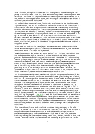 Sinai’s thunder, telling him that law was law, that right was more than might, and
purity more than power. Then, too, there was something about his message that was
attractive. That word "the kingdom of heaven" struck upon the national heart like a
bell, and set it vibrating with new hopes, and awaking all kinds of beautiful dreams of
recovered pre-eminence and power.
But while all these were auxiliaries, factors, and co-efficients in the problem of the
Baptist’s success, they are not sufficient in themselves to account for that success. It
is not difficult for a man of superior mental attainment, and of strong individuality,
to attract a following, especially if that following be in the direction of self-interest.
The emotions and passions of humanity lie near the surface; they can be easily swept
into a storm by the strong or by the pathetic voice. But to reach the conscience, to lift
up the veil, and to pass within to that Most Holy of the human soul is what man,
unaided, cannot do. Only the Divine Voice can break those deep silences of the heart;
or if the human voice is used the power is not in the words of human speech-those
words, even the best, are but the dead wires along which the Divine Voice moves-it is
the power of God.
"Some men live near to God, as my right arm Is near to me; and then they walk
about Mailed in full proof of faith, and bear a charm That mocks at fear, and bars
the door on doubt, And dares the impossible."
Just such a man was the Baptist. He was a "man of God." He lived, and moved, and
had his being in God. Self to him was an extinct passion. Envy, pride, ambition,
jealousy, these were unknown tongues; his pure soul understood not their meaning.
Like his great prototype, "the Spirit of the Lord God" was upon him. His life was one
conscious inspiration; and John himself had been baptized with the baptism of
which he spoke, but which he himself could not give, the baptism of the Holy Ghost
and of fire. This only will account for the wonderful effects produced, by his
preaching. John, in his own experience, had antedated Pentecost, receiving the
"power from on high," and as he spoke it was with a tongue of fire, a voice in whose
accent and tone the people could detect the deeper Voice of God.
But if John could not baptize with the higher baptism, usurping the functions of the
One coming after, he could, and he did, institute a lower, symbolic baptism of water,
that thus the visible might lead up to the invisible. In what mode John’s baptism was
administered we cannot tell, nor is it material that we should know. We do know,
however, that the baptism of the Spirit-and in John’s mind the two were closely
related-was constantly referred to in Scripture as an effusion, a "pouring out," a
sprinkling, and never once as an immersion. And what was the "baptism of fire" to
the mind of John? Was it not that which the prophet Isaiah had experienced, when
the angel touched his lips with the live coal taken from the altar, pronouncing over
him the great absolution, "Lo, this hath touched thy lips; and thine iniquity is taketh
away, and thy sin purged?" (Isa_6:7) At best, the baptism of water is but a shadow of
the better thing, the outward symbol of an inward grace. We need not quarrel about
modes and forms. Scripture has purposely left them indeterminate, so that we need
not wrangle about them. There is no need that we exalt the shadow, leveling it up to
the substance; and still less should we level it down, turning it into a playground for
the schools.
Thus far the lives of Jesus and John have lain apart. One growing up in the hill-
country of Galilee, the other in the hill-country of Judaea, and then in the isolation of
the wilderness, they have never looked in each other’s face, though they have
doubtless heard often of each other’s mission. They meet at last. John had been
constantly telling of ONE who was coming after-"after," indeed, in order of time, but
"before," infinitely before, in preeminence and authority. Mightier than he, He was
23
 