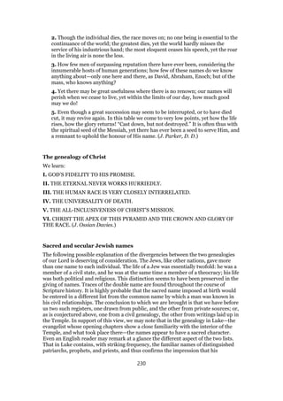 2. Though the individual dies, the race moves on; no one being is essential to the
continuance of the world; the greatest dies, yet the world hardly misses the
service of his industrious hand; the most eloquent ceases his speech, yet the roar
in the living air is none the less.
3. How few men of surpassing reputation there have ever been, considering the
innumerable hosts of human generations; how few of these names do we know
anything about—only one here and there, as David, Abraham, Enoch; but of the
mass, who knows anything?
4. Yet there may be great usefulness where there is no renown; our names will
perish when we cease to live, yet within the limits of our day, how much good
may we do!
5. Even though a great succession may seem to be interrupted, or to have died
cut, it may revive again. In this table we come to very low points, yet how the life
rises, how the glory returns! “Cast down, but not destroyed.” It is often thus with
the spiritual seed of the Messiah, yet there has ever been a seed to serve Him, and
a remnant to uphold the honour of His name. (J. Parker, D. D.)
The genealogy of Christ
We learn:
I. GOD’S FIDELITY TO HIS PROMISE.
II. THE ETERNAL NEVER WORKS HURRIEDLY.
III. THE HUMAN RACE IS VERY CLOSELY INTERRELATED.
IV. THE UNIVERSALITY OF DEATH.
V. THE ALL-INCLUSIVENESS OF CHRIST’S MISSION.
VI. CHRIST THE APEX OF THIS PYRAMID AND THE CROWN AND GLORY OF
THE RACE. (J. Ossian Davies.)
Sacred and secular Jewish names
The following possible explanation of the divergencies between the two genealogies
of our Lord is deserving of consideration. The Jews, like other nations, gave more
than one name to each individual. The life of a Jew was essentially twofold: he was a
member of a civil state, and he was at the same time a member of a theocracy; his life
was both political and religious. This distinction seems to have been preserved in the
giving of names. Traces of the double name are found throughout the course of
Scripture history. It is highly probable that the sacred name imposed at birth would
be entered in a different list from the common name by which a man was known in
his civil relationships. The conclusion to which we are brought is that we have before
us two such registers, one drawn from public, and the other from private sources; or,
as is conjectured above, one from a civil genealogy, the other from writings laid up in
the Temple. In support of this view, we may note that in the genealogy in Luke—the
evangelist whose opening chapters show a close familiarity with the interior of the
Temple, and what took place there—the names appear to have a sacred character.
Even an English reader may remark at a glance the different aspect of the two lists.
That in Luke contains, with striking frequency, the familiar names of distinguished
patriarchs, prophets, and priests, and thus confirms the impression that his
230
 
