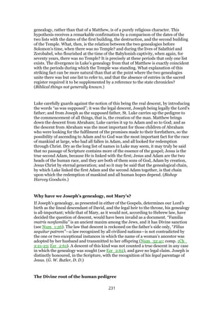 genealogy, rather than that of a Matthew, is of a purely religious character. This
hypothesis receives a remarkable confirmation by a comparison of the dates of the
two lists with the dates of the first building, the destruction, and the second building
of the Temple. What, then, is the relation between the two genealogies before
Solomon’s time, when there was no Temple? and during the lives of Salathiel and
Zorobabel, who flourished at the time of the Babylonish captivity, when again, for
seventy years, there was no Temple? It is precisely at these periods that only one list
exists. The divergence in Luke’s genealogy from that of Matthew is exactly coincident
with the periods during which the Temple was standing. What explanation of this
striking fact can be more natural than that at the point where the two genealogies
unite there was but one list to refer to, and that the absence of entries in the sacred
register required it to be supplemented by a reference to the state chronicles?
(Biblical things not generally known.)
Luke carefully guards against the notion of this being the real descent, by introducing
the words “as was supposed”; it was the legal descent, Joseph being legally the Lord’s
father; and from Joseph as the supposed father, St. Luke carries up the pedigree to
the commencement of all things, that is, the creation of the man. Matthew brings
down the descent from Abraham; Luke carries it up to Adam and so to God; and as
the descent from Abraham was the most important for those children of Abraham
who were looking for the fulfilment of the promises made to their forefathers, so the
possibility of ascending to Adam and to God was the most important fact for the race
of mankind at large, who had all fallen in Adam, and all looked for redemption
through Christ. Dry as the long list of names in Luke may seem, it may truly be said
that no passage of Scripture contains more of the essence of the gospel; Jesus is the
true second Adam, because He is linked with the first; Jesus and Adam are the two
heads of the human race, and they are both of them sons of God, Adam by creation,
Jesus Christ by eternal generation; and so it may be said that the genealogical chain,
by which Luke linked the first Adam and the second Adam together, is that chain
upon which the redemption of mankind and all human hopes depend. (Bishop
Harvey Goodwin.)
Why have we Joseph’s genealogy, not Mary’s?
If Joseph’s genealogy, as presented in either of the Gospels, determines our Lord’s
birth as the lineal descendant of David, and the legal heir to the throne, his genealogy
is all-important; while that of Mary, as it would not, according to Hebrew law, have
decided the question of descent, would have been invalid as a document. “Familia
matris nonfamilia” is an ancient maxim among the Jews, and it has Divine sanction
(see Num_1:26). The law that descent is reckoned on the father’s side only, “Filius
sequitur patrem”—a law recognized by all civilized nations—is not contradicted by
the one or two exceptional instances in which the name of a woman’s ancestor was
adopted by her husband and transmitted to her offspring (Num_32:41; comp. 1Ch_
2:21-23; Ezr_2:61). A descent of this kind was not counted a true descent in any case
in which the genealogy was sought (see Ezr_2:62), and gave no legal claim. Joseph is
distinctly honoured, in the Scripture, with the recognition of his legal parentage of
Jesus. (G. W. Butler, D. D.)
The Divine root of the human pedigree
231
 