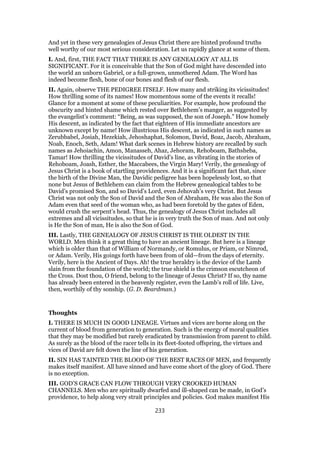 And yet in these very genealogies of Jesus Christ there are hinted profound truths
well worthy of our most serious consideration. Let us rapidly glance at some of them.
I. And, first, THE FACT THAT THERE IS ANY GENEALOGY AT ALL IS
SIGNIFICANT. For it is conceivable that the Son of God might have descended into
the world an unborn Gabriel, or a full-grown, unmothered Adam. The Word has
indeed become flesh, bone of our bones and flesh of our flesh.
II. Again, observe THE PEDIGREE ITSELF. How many and striking its vicissitudes!
How thrilling some of its names! How momentous some of the events it recalls!
Glance for a moment at some of these peculiarities. For example, how profound the
obscurity and hinted shame which rested over Bethlehem’s manger, as suggested by
the evangelist’s comment: “Being, as was supposed, the son of Joseph.” How homely
His descent, as indicated by the fact that eighteen of His immediate ancestors are
unknown except by name! How illustrious His descent, as indicated in such names as
Zerubbabel, Josiah, Hezekiah, Jehoshaphat, Solomon, David, Boaz, Jacob, Abraham,
Noab, Enoch, Seth, Adam! What dark scenes in Hebrew history are recalled by such
names as Jehoiachin, Amon, Manasseh, Ahaz, Jehoram, Rehoboam, Bathsheba,
Tamar! How thrilling the vicissitudes of David’s line, as vibrating in the stories of
Rehoboam, Joash, Esther, the Maccabees, the Virgin Mary! Verily, the genealogy of
Jesus Christ is a book of startling providences. And it is a significant fact that, since
the birth of the Divine Man, the Davidic pedigree has been hopelessly lost, so that
none but Jesus of Bethlehem can claim from the Hebrew genealogical tables to be
David’s promised Son, and so David’s Lord, even Jehovah’s very Christ. But Jesus
Christ was not only the Son of David and the Son of Abraham, He was also the Son of
Adam even that seed of the woman who, as had been foretold by the gates of Eden,
would crush the serpent’s head. Thus, the genealogy of Jesus Christ includes all
extremes and all vicissitudes, so that he is in very truth the Son of man. And not only
is He the Son of man, He is also the Son of God.
III. Lastly, THE GENEALOGY OF JESUS CHRIST IS THE OLDEST IN THE
WORLD. Men think it a great thing to have an ancient lineage. But here is a lineage
which is older than that of William of Normandy, or Romulus, or Priam, or Nimrod,
or Adam. Verily, His goings forth have been from of old—from the days of eternity.
Verily, here is the Ancient of Days. Ah! the true heraldry is the device of the Lamb
slain from the foundation of the world; the true shield is the crimson escutcheon of
the Cross. Dost thou, O friend, belong to the lineage of Jesus Christ? If so, thy name
has already been entered in the heavenly register, even the Lamb’s roll of life. Live,
then, worthily of thy sonship. (G. D. Beardman.)
Thoughts
I. THERE IS MUCH IN GOOD LINEAGE. Virtues and vices are borne along on the
current of blood from generation to generation. Such is the energy of moral qualities
that they may be modified but rarely eradicated by transmission from parent to child.
As surely as the blood of the racer tells in its fleet-footed offspring, the virtues and
vices of David are felt down the line of his generation.
II. SIN HAS TAINTED THE BLOOD OF THE BEST RACES OF MEN, and frequently
makes itself manifest. All have sinned and have come short of the glory of God. There
is no exception.
III. GOD’S GRACE CAN FLOW THROUGH VERY CROOKED HUMAN
CHANNELS. Men who are spiritually dwarfed and ill-shaped can be made, in God’s
providence, to help along very strait principles and policies. God makes manifest His
233
 