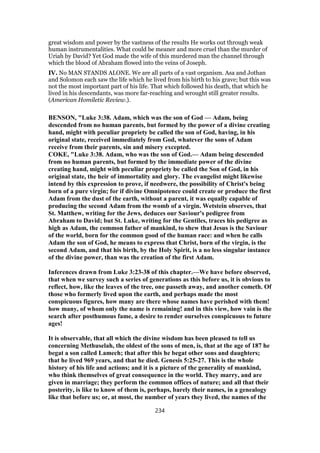great wisdom and power by the vastness of the results He works out through weak
human instrumentalities. What could be meaner and more cruel than the murder of
Uriah by David? Yet God made the wife of this murdered man the channel through
which the blood of Abraham flowed into the veins of Joseph.
IV. No MAN STANDS ALONE. We are all parts of a vast organism. Asa and Jothan
and Solomon each saw the life which he lived from his birth to his grave; but this was
not the most important part of his life. That which followed his death, that which he
lived in his descendants, was more far-reaching and wrought still greater results.
(American Homiletic Review.).
BENSON, "Luke 3:38. Adam, which was the son of God — Adam, being
descended from no human parents, but formed by the power of a divine creating
hand, might with peculiar propriety be called the son of God, having, in his
original state, received immediately from God, whatever the sons of Adam
receive from their parents, sin and misery excepted.
COKE, "Luke 3:38. Adam, who was the son of God.— Adam being descended
from no human parents, but formed by the immediate power of the divine
creating hand, might with peculiar propriety be called the Son of God, in his
original state, the heir of immortality and glory. The evangelist might likewise
intend by this expression to prove, if needwere, the possibility of Christ's being
born of a pure virgin; for if divine Omnipotence could create or produce the first
Adam from the dust of the earth, without a parent, it was equally capable of
producing the second Adam from the womb of a virgin. Wetstein observes, that
St. Matthew, writing for the Jews, deduces our Saviour's pedigree from
Abraham to David; but St. Luke, writing for the Gentiles, traces his pedigree as
high as Adam, the common father of mankind, to shew that Jesus is the Saviour
of the world, born for the common good of the human race: and when he calls
Adam the son of God, he means to express that Christ, born of the virgin, is the
second Adam, and that his birth, by the Holy Spirit, is a no less singular instance
of the divine power, than was the creation of the first Adam.
Inferences drawn from Luke 3:23-38 of this chapter.—We have before observed,
that when we survey such a series of generations as this before us, it is obvious to
reflect, how, like the leaves of the tree, one passeth away, and another cometh. Of
those who formerly lived upon the earth, and perhaps made the most
conspicuous figures, how many are there whose names have perished with them!
how many, of whom only the name is remaining! and in this view, how vain is the
search after posthumous fame, a desire to render ourselves conspicuous to future
ages!
It is observable, that all which the divine wisdom has been pleased to tell us
concerning Methuselah, the oldest of the sons of men, is, that at the age of 187 he
begat a son called Lamech; that after this he begat other sons and daughters;
that he lived 969 years, and that he died. Genesis 5:25-27. This is the whole
history of his life and actions; and it is a picture of the generality of mankind,
who think themselves of great consequence in the world. They marry, and are
given in marriage; they perform the common offices of nature; and all that their
posterity, is like to know of them is, perhaps, barely their names, in a genealogy
like that before us; or, at most, the number of years they lived, the names of the
234
 