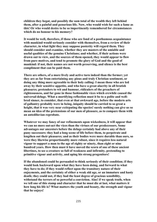 children they begat, and possibly the sum total of the wealth they left behind
them, after a painful and penurious life. Now, who would wish for such a fame as
this! Or who would desire to be so impertinently remembered for circumstances
which do no honour to his memory?
It would be well, therefore, if those who are fond of a posthumous acquaintance
with mankind would seriously consider with themselves, from a review of their
character, in what light they may suppose posterity will regard them. They
should consider and examine, whether they are masters of the amiable and
useful qualities of the genuine Christians; and whether, if their actions were
drawn out to view, and the sources of them opened, they would appear to flow
from pure motives, and tend to promote the glory of God and the good of
mankind: if not, their names are not worth preserving, and silence is the best
compliment that can be paid them.
There are others, of a more lively and active turn indeed than the former; yet
they are as far from entertaining any pious and truly Christian sentiment, or
doing any thing more agreeable to their holy calling: I mean those who are led
away by their sensitive appetite, and who have a great alacrity in all brutish
pleasures; pretenders to wit and humour, ridiculers of the preachers of
righteousness, and far gone in those fashionable vices which erewhile caused the
universal deluge. What a mortifying reflection must it be to a polite and well-
bred sinner, to consider, that even at that awkward age, before the modern arts
of gallantry probably were in being, iniquity should be carried to so great a
height, that it was very near extirpating the species! surely nothing can give us so
mean an idea of the pretensions of our men of pleasure, as to compare them with
an antediluvian reprobate.
Whatever we may fancy of our refinements upon wickedness, it will appear that
we can no more out-act the vices than the virtues of our predecessors. Some
advantages our ancestors before the deluge certainly had above any of their
puny successors: they had a long scene of life before them, to perpetrate and
lengthen out their pleasures; and as their bodies were more durable than ours, so
were they likewise proportionably more robust, since it requires less natural
vigour to support a man to the age of eighty or ninety, than eight or nine
hundred years. How then must it have moved the scorn of one of these ancient
libertines, to see a creature so full of weakness and infirmity, pretending to
primitive vigour and activity, and aping his strong progenitors!
If the abandoned could be persuaded to think seriously of their condition; if they
would look backward upon what they have been doing, and forward to what
they have to do; if they would reflect upon the transitory nature of their
enjoyments, and the certainty of either a weak old age, or an immature and hasty
death; they could not, if they had the least degree of gracious sensibility,
withstand the terrors of so powerful a conviction. Alas! if we speak truth, when
we tell one of this stamp and character that he must die at last, what matters it
how long his life is? What matters the youth and beauty, the strength and vigour
that he enjoys!
235
 