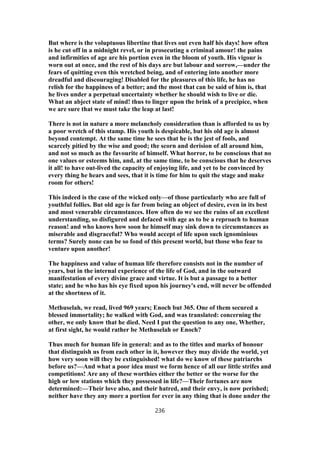 But where is the voluptuous libertine that lives out even half his days! how often
is he cut off in a midnight revel, or in prosecuting a criminal amour! the pains
and infirmities of age are his portion even in the bloom of youth. His vigour is
worn out at once, and the rest of his days are but labour and sorrow,—under the
fears of quitting even this wretched being, and of entering into another more
dreadful and discouraging! Disabled for the pleasures of this life, he has no
relish for the happiness of a better; and the most that can be said of him is, that
he lives under a perpetual uncertainty whether he should wish to live or die.
What an abject state of mind! thus to linger upon the brink of a precipice, when
we are sure that we must take the leap at last!
There is not in nature a more melancholy consideration than is afforded to us by
a poor wretch of this stamp. His youth is despicable, but his old age is almost
beyond contempt. At the same time he sees that he is the jest of fools, and
scarcely pitied by the wise and good; the scorn and derision of all around him,
and not so much as the favourite of himself. What horror, to be conscious that no
one values or esteems him, and, at the same time, to be conscious that he deserves
it all! to have out-lived the capacity of enjoying life, and yet to be convinced by
every thing he hears and sees, that it is time for him to quit the stage and make
room for others!
This indeed is the case of the wicked only—of those particularly who are full of
youthful follies. But old age is far from being an object of desire, even in its best
and most venerable circumstances. How often do we see the ruins of an excellent
understanding, so disfigured and defaced with age as to be a reproach to human
reason! and who knows how soon he himself may sink down to circumstances as
miserable and disgraceful? Who would accept of life upon such ignominious
terms? Surely none can be so fond of this present world, but those who fear to
venture upon another!
The happiness and value of human life therefore consists not in the number of
years, but in the internal experience of the life of God, and in the outward
manifestation of every divine grace and virtue. It is but a passage to a better
state; and he who has his eye fixed upon his journey's end, will never be offended
at the shortness of it.
Methuselah, we read, lived 969 years; Enoch but 365. One of them secured a
blessed immortality; he walked with God, and was translated: concerning the
other, we only know that he died. Need I put the question to any one, Whether,
at first sight, he would rather be Methuselah or Enoch?
Thus much for human life in general: and as to the titles and marks of honour
that distinguish us from each other in it, however they may divide the world, yet
how very soon will they be extinguished! what do we know of these patriarchs
before us?—And what a poor idea must we form hence of all our little strifes and
competitions! Are any of these worthies either the better or the worse for the
high or low stations which they possessed in life?—Their fortunes are now
determined:—Their love also, and their hatred, and their envy, is now perished;
neither have they any more a portion for ever in any thing that is done under the
236
 
