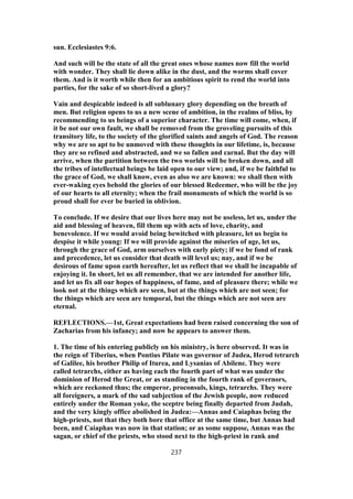 sun. Ecclesiastes 9:6.
And such will be the state of all the great ones whose names now fill the world
with wonder. They shall lie down alike in the dust, and the worms shall cover
them. And is it worth while then for an ambitious spirit to rend the world into
parties, for the sake of so short-lived a glory?
Vain and despicable indeed is all sublunary glory depending on the breath of
men. But religion opens to us a new scene of ambition, in the realms of bliss, by
recommending to us beings of a superior character. The time will come, when, if
it be not our own fault, we shall be removed from the groveling pursuits of this
transitory life, to the society of the glorified saints and angels of God. The reason
why we are so apt to be unmoved with these thoughts in our lifetime, is, because
they are so refined and abstracted, and we so fallen and carnal. But the day will
arrive, when the partition between the two worlds will be broken down, and all
the tribes of intellectual beings be laid open to our view; and, if we be faithful to
the grace of God, we shall know, even as also we are known: we shall then with
ever-waking eyes behold the glories of our blessed Redeemer, who will be the joy
of our hearts to all eternity; when the frail monuments of which the world is so
proud shall for ever be buried in oblivion.
To conclude. If we desire that our lives here may not be useless, let us, under the
aid and blessing of heaven, fill them up with acts of love, charity, and
benevolence. If we would avoid being bewitched with pleasure, let us begin to
despise it while young: If we will provide against the miseries of age, let us,
through the grace of God, arm ourselves with early piety; if we be fond of rank
and precedence, let us consider that death will level us; nay, and if we be
desirous of fame upon earth hereafter, let us reflect that we shall be incapable of
enjoying it. In short, let us all remember, that we are intended for another life,
and let us fix all our hopes of happiness, of fame, and of pleasure there; while we
look not at the things which are seen, but at the things which are not seen; for
the things which are seen are temporal, but the things which are not seen are
eternal.
REFLECTIONS.—1st, Great expectations had been raised concerning the son of
Zacharias from his infancy; and now he appears to answer them.
1. The time of his entering publicly on his ministry, is here observed. It was in
the reign of Tiberius, when Pontius Pilate was governor of Judea, Herod tetrarch
of Galilee, his brother Philip of Iturea, and Lysanias of Abilene. They were
called tetrarchs, either as having each the fourth part of what was under the
dominion of Herod the Great, or as standing in the fourth rank of governors,
which are reckoned thus; the emperor, proconsuls, kings, tetrarchs. They were
all foreigners, a mark of the sad subjection of the Jewish people, now reduced
entirely under the Roman yoke, the sceptre being finally departed from Judah,
and the very kingly office abolished in Judea:—Annas and Caiaphas being the
high-priests, not that they both bore that office at the same time, but Annas had
been, and Caiaphas was now in that station; or as some suppose, Annas was the
sagan, or chief of the priests, who stood next to the high-priest in rank and
237
 