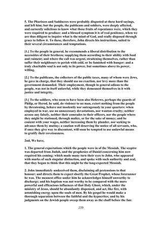 5. The Pharisees and Sadducees were probably disgusted at these hard sayings,
and left him; but the people, the publicans and soldiers, were deeply affected,
and earnestly solicitous to know what those fruits of repentance were, which they
were required to produce: and a blessed symptom it is of real penitence, when we
are thus diligent to inquire what is the mind of God, and really disposed through
grace to follow it. To these, therefore, John directs his instructions, suited to
their several circumstances and temptations.
[1.] To the people in general, he recommends a liberal distribution to the
necessities of their brethren; supplying them according to their ability with food
and raiment; and where the call was urgent, straitening themselves, rather than
suffer their neighbours to perish with cold, or be famished with hunger: and a
truly charitable soul is not only to its power, but sometimes above its power,
willing.
[2.] To the publicans, the collectors of the public taxes, many of whom were Jews,
he gave in charge, that they should use no exaction, nor levy more than the
government demanded. Their employment, though in general odious to the
people, was not in itself unlawful, while they demeaned themselves in it with
justice and integrity.
[3.] To the soldiers, who seem to have been also Hebrews, perhaps the guards of
Philip, or Herod, he said, do violence to no man, extort nothing from the people
by threatening, behave not insolently nor outrageously in your quarters: when
employed in war, use no unnecessary devastations, nor wanton cruelty; neither
accuse any falsely, neither their comrades to their officers, nor the people where
they might be stationed, through malice, or for the sake of money; and be
content with your wages, neither increasing them by plunder, nor seeking to
advance them by mutiny; a caution well deserving the notice of all servants, who,
if once they give way to discontent, will soon be tempted to use unlawful means
to gratify their covetousness.
2nd, We have,
1. The general expectations which the people were in of the Messiah. The sceptre
was departed from Judah, and the prophesies of Daniel concerning him now
required his coming; which made many turn their eyes to John, who appeared
with marks of such singular distinction, and spoke with such authority and zeal,
that they began to think that this might be the long-expected Messiah.
2. John immediately undeceived them, disclaiming all pretensions to that
honour; and directs them to expect shortly the Great Prophet, whose forerunner
he was. The meanest office under him he acknowledges himself unworthy to
discharge; and his baptism was not worthy to be compared with the more
powerful and efficacious influences of that Holy Ghost, which, under the
ministry of Jesus, should be abundantly dispensed, and act, like fire, with
astonishing energy upon the souls of men. By his gospel he would make a
thorough separation between the faithful and the hypocrites; and by his
judgments on the Jewish people sweep them away as the chaff before the fan:
239
 