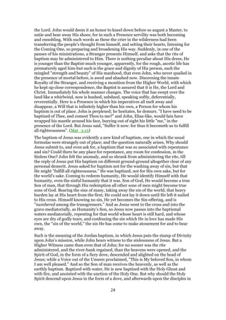 the Lord. John would deem it an honor to kneel down before so august a Master, to
untie and bear away His shoes; for in such a Presence servility was both becoming
and ennobling. With such words as these the crier in the wilderness had been
transferring the people’s thought from himself, and setting their hearts, listening for
the Coming One, so preparing and broadening His way. Suddenly, in one of the
pauses of his ministrations, a Stranger presents Himself, and asks that the rite of
baptism may be administered to Him. There is nothing peculiar about His dress; He
is younger than the Baptist-much younger, apparently, for the rough, ascetic life has
prematurely aged him-but such is the grace and dignity of His person, such the
mingled "strength and beauty" of His manhood, that even John, who never quailed in
the presence of mortal before, is awed and abashed now. Discerning the innate
Royalty of the Stranger, and receiving a monition from the Higher World, with which
he kept up close correspondence, the Baptist is assured that it is He, the Lord and
Christ. Immediately his whole manner changes. The voice that has swept over the
land like a whirlwind, now is hushed, subdued, speaking softly, deferentially,
reverentially. Here is a Presence in which his imperatives all melt away and
disappear, a Will that is infinitely higher than his own, a Person for whom his
baptism is out of place. John is perplexed; he hesitates, he demurs. "I have need to be
baptized of Thee, and comest Thou to me?" and John, Elias-like, would fain have
wrapped his mantle around his face, burying out of sight his little "me," in the
presence of the Lord. But Jesus said, "Suffer it now: for thus it becometh us to fulfill
all righteousness". (Mat_3:15)
The baptism of Jesus was evidently a new kind of baptism, one in which the usual
formulas were strangely out of place; and the question naturally arises, Why should
Jesus submit to, and even ask for, a baptism that was so associated with repentance
and sin? Could there be any place for repentance, any room for confession, in the
Sinless One? John felt the anomaly, and so shrank from administering the rite, till
the reply of Jesus put His baptism on different ground-ground altogether clear of any
personal demerit. Jesus asked for baptism not for the washing away of sin, but that
He might "fulfill all righteousness." He was baptized, not for His own sake, but for
the world’s sake. Coming to redeem humanity, He would identify Himself with that
humanity, even the sinful humanity that it was. Son of God, He would become a true
Son of man, that through His redemption all other sons of men might become true
sons of God. Bearing the sins of many, taking away the sin of the world, that heavy
burden lay at His heart from the first; He could not lay it down until He left it nailed
to His cross. Himself knowing no sin, He yet becomes the Sin-offering, and is
"numbered among the transgressors." And as Jesus went to the cross and into the
grave mediatorially, as Humanity’s Son, so Jesus now passes into the baptismal
waters mediatorially, repenting for that world whose heart is still hard, and whose
eyes are dry of godly tears, and confessing the sin which He in love has made His
own, the "sin of the world," the sin He has come to make atonement for and to bear
away.
Such is the meaning of the Jordan baptism, in which Jesus puts the stamp of Divinity
upon John’s mission, while John bears witness to the sinlessness of Jesus. But a
Higher Witness came than even that of John; for no sooner was the rite
administered, and the river-bank regained, than the heavens were opened, and the
Spirit of God, in the form of a fiery dove, descended and alighted on the head of
Jesus; while a Voice out of the Unseen proclaimed, "This is My beloved Son, in whom
I am well pleased." And so the Son of man receives the heavenly, as well as the
earthly baptism. Baptized with water, He is new baptized with the Holy Ghost and
with fire, and anointed with the unction of the Holy One. But why should the Holy
Spirit descend upon Jesus in the form of a dove, and afterwards upon the disciples in
24
 