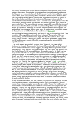 the form of cloven tongues of fire? We can understand the symbolism of the cloven
tongues; for was not their mission to preach and teach, spreading and establishing
the kingdom by a consecrated speech-the Divine word carried forward by the human
voice? What, then, is the meaning of the dove-form? Does it refer to the dove of the
Old Dispensation, which bearing the olive-leaf in its mouth, preached its Gospel to
the dwellers in the ark, telling of the abatement of the angry waters, and of a
salvation that was near? And was not Jesus a heavenly Dove, bearing to the world the
olive-branch of reconciliation and of peace, proclaiming the fuller, wider Gospel of
mercy and of love? The supposition, at any rate, is a possible one; while the, words of
Jesus would almost make it a probable one; for speaking of this same baptism of the
Spirit, He says-and in His words we can hear the beat and whir of dove-wings-"He
anointed me to preach good tidings to the poor: He hath sent me to proclaim release
to the captives to set at liberty them that are bruised." (Luk_4:18)
The interview between Jesus and John was but brief, and in all probability final. They
spend the following night near to each other, but apart. The day after, John sees
Jesus walking, but the narrative would imply that they did not meet. John only
points to Him and says, "Behold the Lamb of God; which taketh away the sin of the
world"; and they part, each to follow his separate path, and to accomplish his
separate mission.
"The Lamb of God, which taketh away the sin of the world." Such was John’s
testimony to Jesus, in the moment of his clearest illumination. He saw in Jesus, not
as one learned writer would have us suppose, the sheep of David’s pastoral, its life
encircled with green pastures and still waters-not this, but a lamb, "the lamb of God,"
the Paschal Lamb, led all uncomplaining to the slaughter, and by its death bearing
away sin-not either the sin of a year or the sin of a race, but "the sin of the world."
Never had prophet so prophesied before; never had mortal eye seen so clearly and so
deeply into God’s great mystery of mercy. How, then, can we explain that mood of
disappointment and of doubt which afterwards fell upon John? What does it mean
that from his prison he should send two of his disciples to Jesus with the strange
question, "Art Thou He that cometh, or look we for another?". (Luk_7:19) John is
evidently disappointed-yes, and dejected too; and, the Elias still, Herod’s prison is to
him the juniper of the desert. He thought the Christ would be one like unto himself,
crying in the wilderness, but with a louder voice and more penetrating accent. He
would be some ardent Reformer, with axe in hand, or fan, and with baptism of fire.
But lo, Jesus comes so different from his thought-with no axe in hand that he can
see, with no baptism of fire that he can hear of, a Sower rather than a Winnower,
scattering thoughts, principles, beatitudes, and parables, telling not so much of "the
wrath to come" as of the love that is already come, if men will but repent and receive
it-that John is fairly perplexed and actually sends to Jesus for some word that shall
be a solvent for his doubts.
It only shows how this Elias, too, was a man of like passions with ourselves, and that
even prophet’s eyes were sometimes dim, reading God’s purposes with a blurred
vision. Jesus returns a singular answer. He says neither Yes nor No; but He goes out
and works His accustomed miracles, and then dismisses the two disciples with the
message, "Go your way, and tell John what things ye have seen and heard; how that
the blind see, the lame walk, the lepers are cleansed, the deaf hear, the dead are
raised, to the poor the Gospel is preached. And blessed is he, whosoever shall not be
offended in Me." These words are in part a quotation from John’s favorite prophet,
Isaiah, who emphasized as no other prophet did the evangelistic character of Christ’s
mission-which characteristic John seems to have overlooked. In his thought the
Christ was Judge, the great Refiner, sifting the base from the pure, and casting it into
some Gehenna of burnings. But Jesus reminds John that mercy is before and above
25
 
