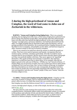 "He liveth long who liveth well; All other life is short and vain: He liveth longest
who can tell Of living most for heavenly gain."
2 during the high-priesthood of Annas and
Caiaphas, the word of God came to John son of
Zechariah in the wilderness.
BARNES, "Annas and Caiaphas being highpriests - There was, properly
speaking, but one high priest of the Jews; yet the name of high priest continued to be
given to those who had been in that office, and especially when they still possessed
some civil office after they had left the high priesthood. In this case it appears that
“Caiapas” was high priest, and Annas “had been,” but had been dismissed from the
office. It is highly probable that he still held an office under the Romans, and was
perhaps president of the Sanhedrin. He is mentioned before Caiaphas because he was
the father-in-law to Caiaphas, and probably was the eldest, and had been longest in
office. Instances similar to this may be found in Josephus.
There is one remark to be made here about the manner in which the gospels are
written. They have every mark of openness and honesty. An impostor does not
mention names, and times, and places particularly. If he did, it would be easy to
ascertain that he was an impostor. But the sacred writers describe objects and people
as if they were perfectly familiar with them. They never appear to be “guarding”
themselves. They speak of things most minutely. If, therefore, they had been
impostors, it would have been easy to detect them. If, for example, John did not
begin to preach in the 15th year of Tiberius - if Philip was “not” tetrarch of Iturea - if
Pontius Pilate was not governor of Judea, how easy would it have been to detect them
in falsehood! Yet it was never done. Nay, we have evidence of that age, in Josephus,
that these descriptions are strictly true; and, consequently, the gospels must have
been written by people who were personally acquainted with what they wrote, who
were not impostors, and who were “honest” people. If they were “honest,” then the
Christian religion is true.
CLARKE, "Annas and Caiaphas being the high priests - Caiaphas was the
son-in-law of Annas or Ananias, and it is supposed that they exercised the high
priest’s office by turns. It is likely that Annas only was considered as high priest; and
that Caiaphas was what the Hebrews termed ‫משנה‬ ‫כהן‬ cohen mishneh, or ‫כהנים‬ ‫סגן‬ sagan
cohanim, the high priest’s deputy, or ruler of the temple. See the note on Mat_2:4,
and on Joh_18:13.
The facts which St. Luke mentions here tend much to confirm the truth of the
evangelical history. Christianity differs widely from philosophic system; it is founded
in the goodness and authority of God; and attested by historic facts. It differs also
from popular tradition, which either has had no pure origin, or which is lost in
unknown or fabulous antiquity. It differs also from pagan and Mohammedan
27
 