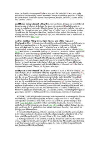 reign the Jewish chronologer (h) places him, and the historian (i) also, and make
mention of him as sent by him to Jerusalem: he was not the first governor of Judea
for the Romans; there were before him Coponius, Marcus Ambivius, Annins Rufus,
and Valerius Gratus:
and Herod being tetrarch of Galilee; this was Herod Antipas, the son of Herod
the great, and brother of Archelaus; the above chronologer (k) calls him also a
tetrarch, and places him under Tiberius Caesar: he is sometimes called a king, and so
he is by the Ethiopic version here called "king of Galilee"; and in the Arabic version,
"prince over the fourth part of Galilee"; besides Galilee, he had also Peraea, or the
country beyond Jordan, as Josephus (l) says, and which seems here to be included in
Galilee; See Gill on Mat_14:1.
And his brother Philip tetrarch of Iturea, and of the region of
Trachonitis: Pliny (m) makes mention of the nation of the Itureans, as belonging to
Coele Syria; perhaps Iturea is the same with Batanea, or Auranitis, or both; since
these with Trachon, the same with Trachonitis here, are allotted to Philip by
Josephus (n): it seems to take its name from Jetur, one of the sons of Ishmael, Gen_
25:15 Trachonitis is mentioned by Pliny (o), as near to Decapolis, and as a region and
tetrarchy, as here: Ptolemy (p) speaks of the Trachonite Arabians, on the east of
Batanea, or Bashan: the region of Trachona, or Trachonitis, with the Targumists (q),
answers to the country of Argob. This Philip, who as before by Josephus, so by
Egesippus (r), is said, in agreement with Luke, to be tetrarch of Trachonitis, was
brother to Herod Antipas, by the father's, but not by the mother's side. Philip was
born of Cleopatra, of Jerusalem, and Herod of Malthace, a Samaritan (s): he died in
the twentieth year of Tiberius (t), five years after this:
and Lysanias the tetrarch of Abilene: mention is made of Abila by Pliny (u), as
in Coele Syria, from whence this tetrarchy might have its name; and by Ptolemy (w),
it is called Abila of Lysanius, from this, or some other governor of it, of that name;
and the phrase, "from Abilene to Jerusalem", is to be met with in the Talmud (x),
which doubtless designs this same place: who this Lysanias was, is not certain; he
was not the son of Herod the great, as Eusebius suggests (y), nor that Lysanias, the
son of Ptolemy Minnaeus, whom Josephus (z) speaks of, though very probably he
might be a descendant of his: however, when Tiberius Caesar reigned at Rome, and
Pontius Pilate governed in Judea, and Herod Antipas in Galilee, and Philip his
brother in Iturea and Trachonitis, and Lysanias in Abilene, John the Baptist began to
preach and baptize; to fix the area of whose ministry and baptism, all this is said.
HENRY, "John's baptism introducing a new dispensation, it was requisite that we
should have a particular account of it. Glorious things were said of John, what a
distinguished favourite of Heaven he should be, and what a great blessing to this
earth (Luk_1:15, Luk_1:17); but we lost him in the deserts, and there he remains
until the day of his showing unto Israel, Luk_1:80. And now at last that day dawns,
and a welcome day it was to them that waited for it more than they that waited for
the morning. Observe here,
I. The date of the beginning of John's baptism, when it was that he appeared; this
is here taken notice of, which was not by the other evangelists, that the truth of the
thing might be confirmed by the exact fixing of the time. And it is dated,
1. By the government of the heathen, which the Jews were under, to show that they
were a conquered people, and therefore it was time for the Messiah to come to set up
a spiritual kingdom, and an eternal one, upon the ruins of all the temporal dignity
and dominion of David and Judah.
3
 