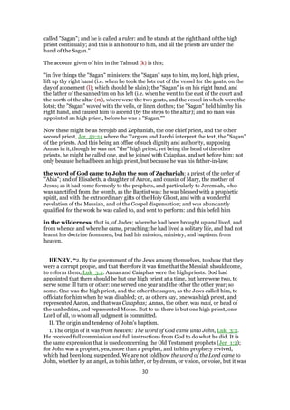 called "Sagan"; and he is called a ruler: and he stands at the right hand of the high
priest continually; and this is an honour to him, and all the priests are under the
hand of the Sagan.''
The account given of him in the Talmud (k) is this;
"in five things the "Sagan" ministers; the "Sagan" says to him, my lord, high priest,
lift up thy right hand (i.e. when he took the lots out of the vessel for the goats, on the
day of atonement (l); which should be slain); the "Sagan" is on his right hand, and
the father of the sanhedrim on his left (i.e. when he went to the east of the court and
the north of the altar (m), where were the two goats, and the vessel in which were the
lots); the "Sagan" waved with the veils, or linen clothes; the "Sagan" held him by his
right hand, and caused him to ascend (by the steps to the altar); and no man was
appointed an high priest, before he was a "Sagan."''
Now these might be as Serojab and Zephaniah, the one chief priest, and the other
second priest, Jer_52:24 where the Targum and Jarchi interpret the text, the "Sagan"
of the priests. And this being an office of such dignity and authority, supposing
Annas in it, though he was not "the" high priest, yet being the head of the other
priests, he might be called one, and be joined with Caiaphas, and set before him; not
only because he had been an high priest, but because he was his father-in-law:
the word of God came to John the son of Zachariah: a priest of the order of
"Abia"; and of Elisabeth, a daughter of Aaron, and cousin of Mary, the mother of
Jesus; as it had come formerly to the prophets, and particularly to Jeremiah, who
was sanctified from the womb, as the Baptist was: he was blessed with a prophetic
spirit, and with the extraordinary gifts of the Holy Ghost, and with a wonderful
revelation of the Messiah, and of the Gospel dispensation; and was abundantly
qualified for the work he was called to, and sent to perform: and this befell him
in the wilderness; that is, of Judea; where he had been brought up and lived, and
from whence and where he came, preaching: he had lived a solitary life, and had not
learnt his doctrine from men, but had his mission, ministry, and baptism, from
heaven.
HENRY, “2. By the government of the Jews among themselves, to show that they
were a corrupt people, and that therefore it was time that the Messiah should come,
to reform them, Luk_3:2. Annas and Caiaphas were the high priests. God had
appointed that there should be but one high priest at a time, but here were two, to
serve some ill turn or other: one served one year and the other the other year; so
some. One was the high priest, and the other the sagan, as the Jews called him, to
officiate for him when he was disabled; or, as others say, one was high priest, and
represented Aaron, and that was Caiaphas; Annas, the other, was nasi, or head of
the sanhedrim, and represented Moses. But to us there is but one high priest, one
Lord of all, to whom all judgment is committed.
II. The origin and tendency of John's baptism.
1. The origin of it was from heaven: The word of God came unto John, Luk_3:2.
He received full commission and full instructions from God to do what he did. It is
the same expression that is used concerning the Old Testament prophets (Jer_1:2);
for John was a prophet, yea, more than a prophet, and in him prophecy revived,
which had been long suspended. We are not told how the word of the Lord came to
John, whether by an angel, as to his father, or by dream, or vision, or voice, but it was
30
 
