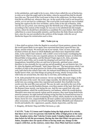 to his satisfaction, and ought to be to ours. John is here called the son of Zacharias,
to refer us to what the angel said to his father, when he assured him that he should
have this son. The word of the Lord came to him in the wilderness; for those whom
God fits he will find out, wherever they are. As the word of the Lord is not bound in a
prison, so it is not lost in a wilderness. The word of the Lord made its way to Ezekiel
among the captives by the river of Chebar, and to John in the isle of Patmos. John
was the son of a priest, now entering upon the thirtieth year of his age; and therefore,
according to the custom of the temple, he was now to be admitted into the temple-
service, where he should have attended as a candidate five years before. But God had
called him to a more honourable ministry, and therefore the Holy Ghost enrols him
here, since he was not enrolled in the archives of the temple: John the son of
Zacharias began his ministration such a time.
SBC, “Luke 3:2-14
I. How shall we picture John the Baptist to ourselves? Great painters, greater than
the world seems likely to see again, have exercised their fancy upon his face, his
figure, and his actions. We must put out of our minds, I fear, at once, many of the
loveliest of them all, those in which Raffaelle and others have depicted the child
John, in his camel’s-hair raiment, with a child’s cross in his hand, worshipping the
Infant Christ. There is also one exquisite picture, by Annibale Caracci, in which the
blessed Babe is lying asleep, and the blessed Virgin signs to St. John, pressing
forward to adore Him, not to awake his sleeping Lord and God. But such
imaginations, beautiful as they are and true in heavenly, spiritual sense, which
therefore is true eternally for you and me and all mankind, are not historic fact. For
St. John the Baptist said himself, "And I knew Him not." The best picture which I can
recollect of John is the great picture by Guido of the magnificent lad sitting on the
rock, half-clad in his camel’s-hair robe, his stalwart hand lifted up to denounce he
hardly knows what, save that things are going all wrong, utterly wrong to him. The
wild rocks are around him, the clear sky is over him, and nothing more.
II. St. John preached the most common—let me say boldly, the most vulgar, in the
good old sense of the word—the most vulgar morality. He tells his hearers that an
awful ruin was coming unless they repented and mended. How fearfully true his
words were the next fifty years proved. The axe, he said, was laid to the root of the
tree, and the axe was the heathen Roman, even then master of the land. But God, not
the Roman Cæsar merely, was laying the axe. And He was a good God, who only
wanted goodness, which He would preserve; not badness, which He would destroy.
Therefore men must not merely repent and do penance, they must bring forth fruits
meet for penance; do right instead of doing wrong lest they be found barren trees to
be cut down and cast into that everlasting fire of God, which, thanks be to His Holy
Name, burns for ever, unquenchable by all men’s politics and systems and political or
other economies, to destroy out of God’s kingdom all that offendeth and whatsoever
loveth and maketh a lie—oppressors, quacks, cheats, hypocrites, and the rest.
C. Kingsley, All Saints’ Day and Other Sermons, p. 256.
CALVIN, "Luke 3:2.Annas and Caiaphas being the high priests It is certain,
that there never were two persons who held the office of high priest at the same
time. Josephus states, that Valerius Gratus made Caiaphas high priest, a short
time before he left the government. During the time that Pilate was governor of
Judea, Josephus does not speak of him as having made any change in this
respect; (244) but, on the contrary, states that, when Pilate had been recalled
31
 