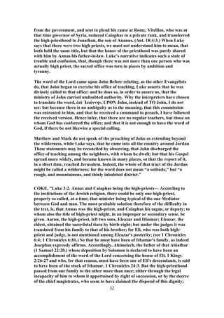 from the government, and sent to plead his cause at Rome, Vitellius, who was at
that time governor of Syria, reduced Caiaphas to a private rank, and transferred
the high priesthood to Jonathan, the son of Ananus, (Ant. 18:4:3.) When Luke
says that there were two high priests, we must not understand him to mean, that
both held the same title, but that the honor of the priesthood was partly shared
with him by Annas his father-in-law. Luke’s narrative indicates such a state of
trouble and confusion, that, though there was not more than one person who was
actually high priest, the sacred office was torn in pieces by ambition and
tyranny.
The word of the Lord came upon John Before relating, as the other Evangelists
do, that John began to exercise his office of teaching, Luke asserts that he was
divinely called to that office: and he does so, in order to assure us, that the
ministry of John carried undoubted authority. Why the interpreters have chosen
to translate the word, ἐπὶ ᾿Ιωάννην, UPON John, instead of TO John, I do not
see: but because there is no ambiguity as to the meaning, that this commission
was entrusted to him, and that he received a command to preach, I have followed
the received version. Hence infer, that there are no regular teachers, but those on
whom God has conferred the office; and that it is not enough to have the word of
God, if there be not likewise a special calling.
Matthew and Mark do not speak of the preaching of John as extending beyond
the wilderness, while Luke says, that he came into all the country around Jordan
These statements may be reconciled by observing, that John discharged the
office of teaching among the neighbors, with whom he dwelt; but that his Gospel
spread more widely, and became known in many places, so that the report of it,
in a short time, reached Jerusalem. Indeed, the whole of that tract of the Jordan
might be called a wilderness: for the word does not mean “a solitude,” but “a
rough, and mountainous, and thinly inhabited district.”
COKE, "Luke 3:2. Annas and Caiaphas being the high-priests— According to
the institutions of the Jewish religion, there could be only one high-priest,
properly so called, at a time; that minister being typical of the one Mediator
between God and man. The most probable solution therefore of the difficulty in
the text, is, that Annas was the high-priest, and Caiaphas his sagan, or deputy; to
whom also the title of high-priest might, in an improper or secondary sense, be
given. Aaron, the high-priest, left two sons, Eleazar and Ithamar; Eleazar, the
eldest, obtained the sacerdotal tiara by birth-right; but under the judges it was
translated from his family to that of his brother; for Eli, who was both high-
priest and judge, is not mentioned among Eleazar's posterity; (see 1 Chronicles
6:4; 1 Chronicles 6:81.) So that he must have been of Ithamar's family, as indeed
Josephus expressly affirms. Accordingly, Ahimelech, the father of that Abiathar
(1 Samuel 22:20.) whose deposition by Solomon is declared to have been an
accomplishment of the word of the Lord concerning the house of Eli, 1 Kings
2:26-27 and who, for that reason, must have been one of Eli's descendants, is said
to have been of the stock of Ithamar, 1 Chronicles 24:3. But the high-priesthood
passed from one family to the other more than once; either through the legal
incapacity of him to whom it appertained by right of succession, or by the decree
of the chief magistrates, who seem to have claimed the disposal of this dignity;
32
 