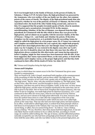 for it was brought back to the family of Eleazar, in the person of Zadok, by
Solomon, 1 Kings 2:27-35. In latter times, the high-priesthood was possessed by
the Asmoneans, who were neither of the one family nor the other, but common
priests of the course of Joarib. The dignity of the high-priesthood made him who
enjoyed it, whether he was of the posterity of Eleazar or Ithamar, the first of the
sacerdotal order; the head of the other family being second only, and next to
him. It is supposed that the prophet Jeremiah speaks of both, when he mentions
a chief-priest and a second priest, Jeremiah 52:24. In like manner,
notwithstanding Abiathar, of the line of Ithamar, was deposed from the high-
priesthood, he is honoured with the title which in those days was given to the
high-priests, and set almost on an equality with his successor Zadok, of the line
of Eleazar, 1 Kings 4:4.—and Zadok and Abiathar the priests. If therefore
Caiaphas was the second priest, as is probable from his succeeding Annas, he
might be called the high-priest in a less proper sense. Or, if Annas was removed,
and Caiaphas succeeded him before the year expired, they might both properly
be said to have been high-priests that year: but though Annas was deposed to
make way for Caiaphas, he was restored to his dignity soon after our Lord's
death, Acts 4:6. It should be observed, that those who once bore the office of
high-priests always retained the title afterwards; and Annas having enjoyed it
before Caiaphas, might for that reason have been honoured with the title. It has
been suggested, that Annas represented Moses, as the nasi, prince, or head of the
Sanhedrim; and Caiaphas Aaron, as the proper high-priest; and that they both
continued in their office till the death of Christ. See John 18:13.
BI, “Annas and Caiaphas being the high priests
Annas and Caiaphas
The way in which these two names occur in the New Testament has given some
trouble to commentators.
They are found in St. Luke’s Gospel, mentioned both together at the commencement
of the preaching of John the Baptist, and are there called “the high priests.” St.
Matthew, in the narrative of our Lord’s trial, speaks only of Caiaphas, and calls him
“the high priest.” But St. John, who also mentions Caiaphas as “the high priest,” tells
us that Jesus, after His arrest, was first brought to Annas, as if he were of chief
importance, and then was sent by him to Caiaphas, Lastly, in the Acts, we have Annas
called the high priest, and the name of Caiaphas mentioned at the same time, but no
title is given to the latter. But we know from Josephus that Annas (Ananus), who was
father-in-law to Caiaphas, was made high priest by Quirinus (Cyrenius), A.D. 7, and
continued in that office for seven years, when he was deprived of it by Valerius
Gratus, and was never chosen to be high priest afterwards. It is clear, however, that
from the earliest times down to a date after the composition of the Acts of the
Apostles, there were often circumstances under which two men were called high
priests at the same time. That one who had once been high priest, but had ceased to
be in office, would still be called high priest, is evident from that principle which is
laid down in several places in the Talmud, that “you may elevate in the matter of a
sacred thing, or office, but you cannot bring down.” As with us, “once a bishop,
always a bishop.” We see, therefore, that when Annas had been high priest, it was not
only likely that he would continue to be so called, but that, according to Jewish
usage, he could be called nothing else. The age of Annas, and the influential position
naturally occupied by one who had been acting high priest himself, whose son had
twice held the same office, and who was father-in-law to the present high priest, are
33
 